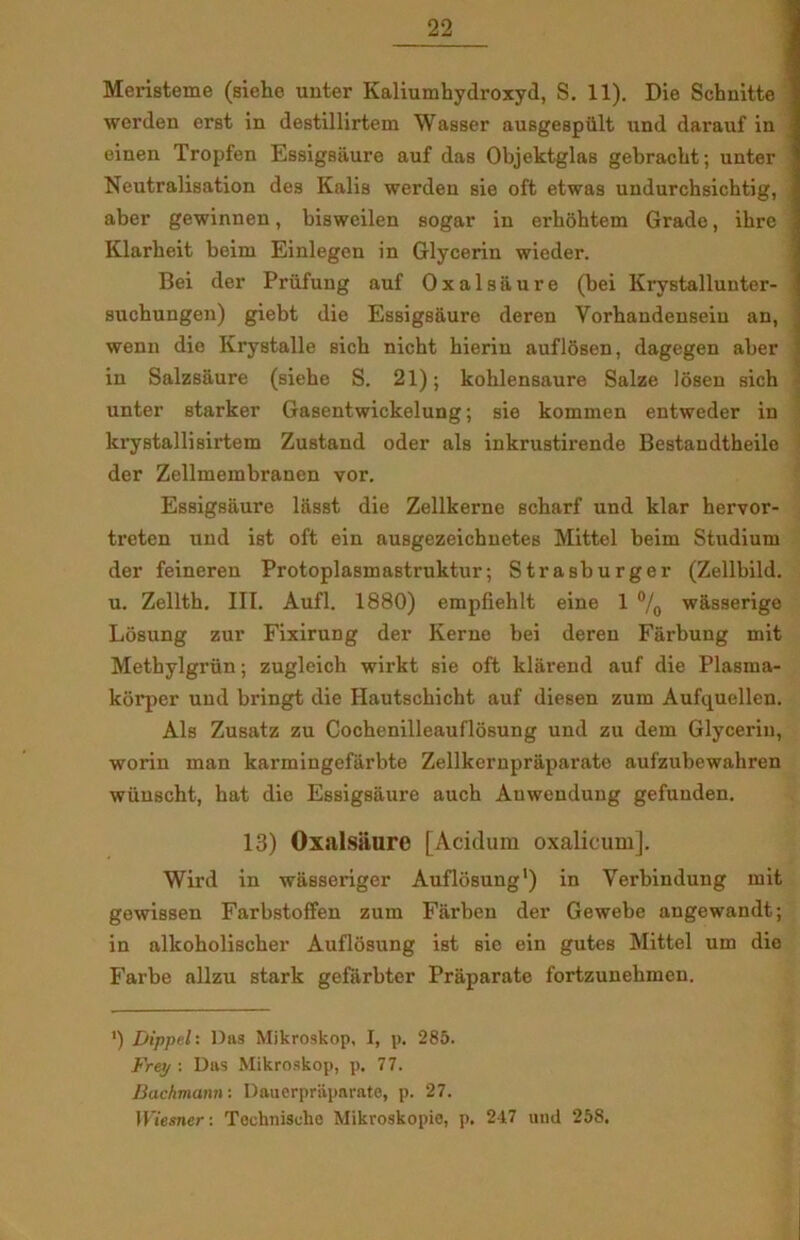 Meristeme (siehe unter Kaliumhydroxyd, S. 11). Die Schnitte werden erst in destillirtem Wasser ausgespiilt und darauf in einen Tropfen Esaigsaure auf daa Objektglaa gebracht; unter Ncutraliaation dea Kalia werden aie oft etwaa undurchaichtig, aber gewinnen, biaweilen 80gar in erhohtem Grade, ihre Klarbeit beirn Einlegen in Glycerin wieder. Bei der Priifung auf Oxalaaure (bei Krystallunter- auchungen) giebt die Esaigsaure deren Yorhandenaein an, wenn dio Kryatalle sich nicht hierin auflosen, dagegen aber in Salzsaure (aiehe S. 21); kohlensaure Salze Idsen sich unter atarker Gasentwickelung; aie kommen entweder in kryBtallisirtem Zuatand oder als inkruatirende Bestaudtheilo der Zellmembranen vor. Esaigsaure lasst die Zelllterne echarf und klar hervor- ti’eten und ist oft ein ausgezeichuetes Mittel beim Studium der feineren Protoplasmastruktur; Strasburger (Zellbild. u. Zellth. III. Aufl. 1880) empfiehlt eine 1 °/0 wasserige Losung zur Fixirung der Kerne bei deren Farbung mit Metbylgriin; zugleich wirkt aie oft kliirend auf die Plasma- kdrper und bringt die Hautscbicbt auf diesen zum Aufquellen. Als Zusatz zu Cochenilleaufldsung und zu dem Glycerin, worin man karmingeftirbte Zellkernpraparate aufzubewahren wuuscht, bat die Esaigsaure auch Auwendung gefunden. 13) Oxalsiiure [Aculum oxalicum], Wird in wiiaseriger Auflosung1) in Yerbindung mit gewissen Farbstoffen zum Farben der Gewebe angewandt; in alkoholischer Auflosung ist sie ein gutes Mittel um die Farbe allzu stark geflirbter Praparate fortzunehmcn. ') Dippel: Das Mikroskop, I, p. 285. Frej/ : Das Mikroskop, p. 77. Bachmann: Dauerpriiparate, p. 27. Wiesner: Teehnische Mikroskopie, p. 247 und 258.