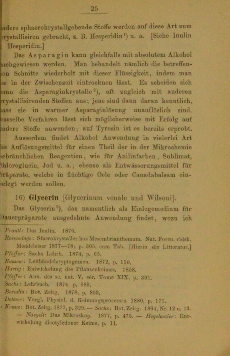 25 idere sphaerokrystallgebende Stoffe werdeu auf diese Art zum rystallisiren gebracht, z. B. Hesperidin1) u. a. [Siehe Inulin Hesperidin.] Das Asparagin kann gleicbfalls mit absolutem Alkohol • ichgewiesen werdeu. Man behaudelt naralich die betreffen- ■n Schnitte wiederholt mit dieser Flussigkeit, indem man e in der Zwischenzeit eintrocknen l&Bst. Es scheiden Bich imn die Asparaginkrystalle *), oft zugleich mit audcren rrystallisirenden Stoffen aus; jene sind dauu daran kenntlich, ■ iss sie in warmer Asparaginlosung unaufloslich sind. ?asselbe Verfahren liisst Bich moglicherweise mit Erfolg auf indere Stoffe auwenden; auf Tyrosin ist es bercits crprobt. Ausserdem findet Alkohol Anwendung in vielerlei Art Ils Auflosungsraittel fiir einen Theil der in der Mikrochemie tebrauchlichen Reagentien, wie fur Anilinfarben , Sublimat, hloroglucin, Jod u. a.; ebenBO als Entwasserungsmittel fur 'raparate, welche in flftchtige Oele oder Canadabalsam ein- ^■elegt werden sollen. 16) Glycerin [Glycerinum veuale und Wilsonij. Das Glycerin*), das namentlich ala Einlegemedium fur Oauerprii parate ausgedehnte Anwendung findet, wozu ich Prantl: I)as Inulin. 1870. Host nvinge: Sfaerokrystaller bos Mesembrianthemum. Nat. Foren, vidsk. Meddelelser 1877—78; p. 305, cutn Tab. [Hierin die Litteratur.] Pfejf er; Sachs Lehrb. 1874, p. 65. liussuw: Leitbundoleryptogamen. 1872, p, 110. Uartig : Entwickelung des Pllanzcnkeimes. 1858. Pftffer: Ann. des so. nat. V. ser. Tome XIX, p. 301. Sachs: Lchrbuch. 1874, p. 689. Boroåin : Rof. Zeitg. 1878. p, 803. Dulmer: Vergi. Fhysiol. d. Koimungsprocetscs. 1880, p. 171. t Krans: Bot. Zeitg. 1877, p. 329.— Sachs: Bot.Zeitg. 1864, Nr. 12 u. 13. — Naegeli: Das Mikroskop. 1877, p. 475. — Hegdmaier: Ent-