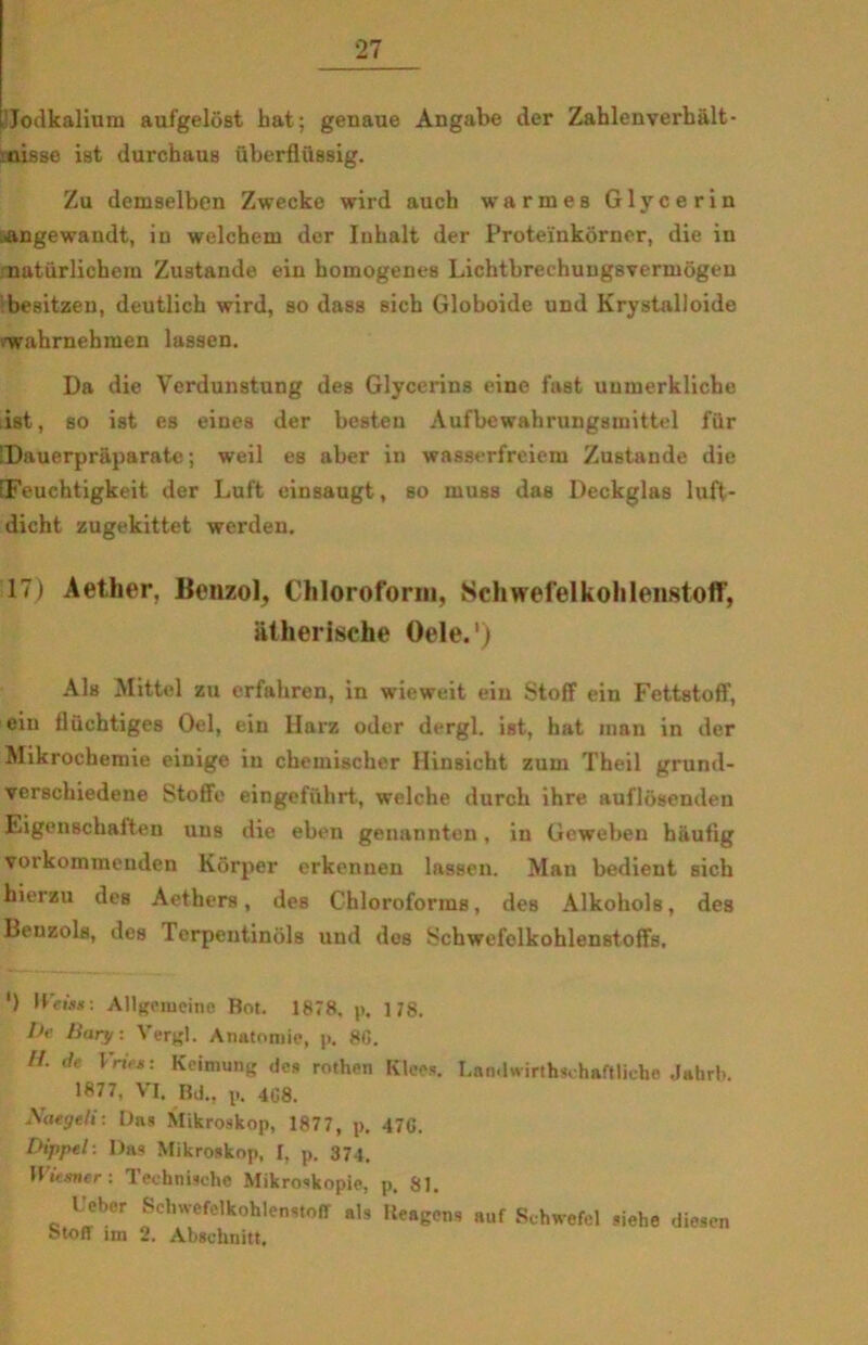 ’Jodkalium aufgelost hat; genaue Angabe der Zahlenverhålt- .nisse ist durchaus uberflussig. Zu demselben Zwecke wird auch warmes Glycerin angewandt, in welchem der Iuhalt der Proteinkorner, die in natiirlichern Zustande ein homogenes Lichtbrechungsvermogen besitzeu, deutlich wird, so dass sich Globoide und Krystalloide 'wahrnehmen lassen. Da die Verdunstung des Glycerins eine fast uumerkliche .ist, so ist es eines der besten Aufbewahrungsmittel fur SDauerpråparate; weil es aber in wasserfreiem Zustande die fFeuchtigkeit der Luft einsaugt, so muss das Deckglas luft- dicht zugekittet werden. 17) Aether, Benzol, Chloroform, Schwefelkohlenstoff, atherische Oele.') Als Mittel zu erfahren, in wieweit ein Stoff ein Fettstoff, ein fluchtiges Oel, ein Harz oder dergl. ist, hat man in der Mikrochemie einige in chemischer Hinsicht zum Theil grund- verschiedene Stofife eingefiihrt, welche durch ihre auflosenden Eigenschaiten uus die eben genannten, in Geweben hiiufig yorkommenden Korper erkenuen lassen. Man bedient sich hierzu des Aethers, des Chloroforras, des Alkohols, des Benzols, des 1 erpentinols und des Schwefelkohlenstoffs, ') Hdwjt: Allgeiueino Bot. 1878. p. 178. l>e linry. Vergi. Anatomie, p. 80. //. d> lriet: Keimung des rothen Klees. Landwirthsehaftliehe Jatirb. 1877, VI. Bil., p. 408. Naegeli: Das Mikroskop, 1877, p. 470. Dippel: Das Mikroskop, I, p. 374. Wtisner : Teehnischc Mikroskopie, p, 81. Deber Schwefelkohlenstoff als Reagens auf Schwefel siehe diesen Stoff un 2. Abschnitt.