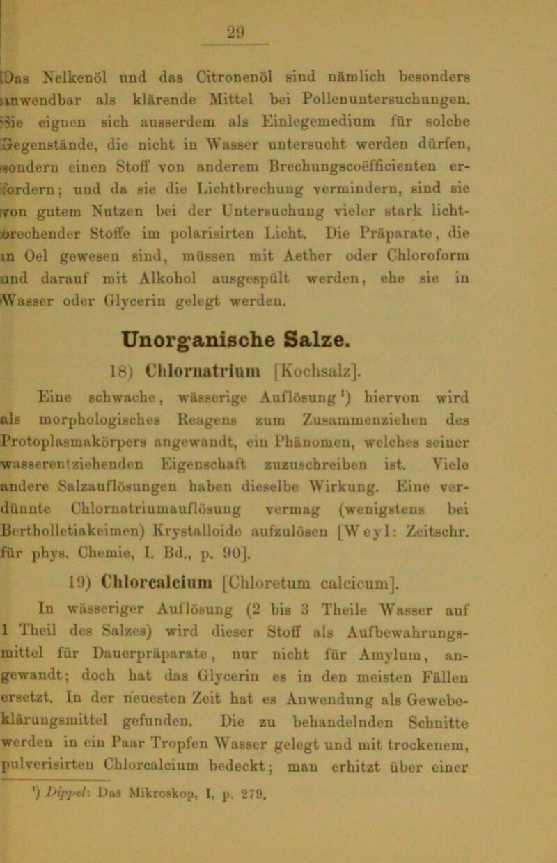 [Das Nelkenol und das Citronendi sind nåmlich besonders mwendbar als klarende Mittel bei Pollenuntersucbungen. -5ie eigncn sich ausserdem als Einlegemedium fur solcbe 'Degenstande, die nicht in Wasser uutersucht werden diirfen, ^ondern einen Stoif von anderem Brechungscoéfficienten er- fordcrn; und da sie die Lichtbrechung verminderu, sind sie rron gutem Nutzen bei der Untersuchuug vieler stark licht- orecbender Stoffe im polarisirten Licht. Die Pr&parate, die m Oel gewesen sind, miissen mit Aether oder Chloroform and darauf mit Alkobol ausgespult werden, ehe sie in Wasser oder Glycerin gelegt werden. Unorganische Salze. 18) Chlornatriom [Kochsalz]. Eine schwaehe, wasserige Auflosung') biervou wird als morphologisches Reagens zum Zusammenzielien des Protoplasmakorpers angewandt, ein l’banomen, welches seiner wasserentziehenden Eigenscbaft zuzuschreiben ist. Viele andere Salzauflosuugen haben dieselbe Wirkung. Eine ver- dilunte Chlornatriumauflosung vermag (wenigstens bei Bertbolletiakcimen) Krystalloide aufzulosen [Weyl: Zeitschr. fur phys. Chemie, I. Bd., p. 90]. 19) Clilorealciuni [Chloretum calcicum]. In wiisseriger Auflosung (2 bis 3 Theile Wasser auf 1 Theil des Salzes) wird dieser Stoff als Aufbewahrungs- mittel fur Dauerpriiparate, uur nicht fur Amylurn, an- gcwandt; doch bat das Glyceriu es in den meisten Fallen ersetzt. In der iieuesten Zeit hat es Anwendung als Gewebe- klaruugsmittel gefuuden. Die zu behandelnden Schnitte werden in ein Paar Tropfen Wasser gelegt und mit trockenem, pulverisirteu Chlorcalcium bedeckt; man erhitzt iiber einer ’) Dippel: Das Mikroskop, 1, p. 279,