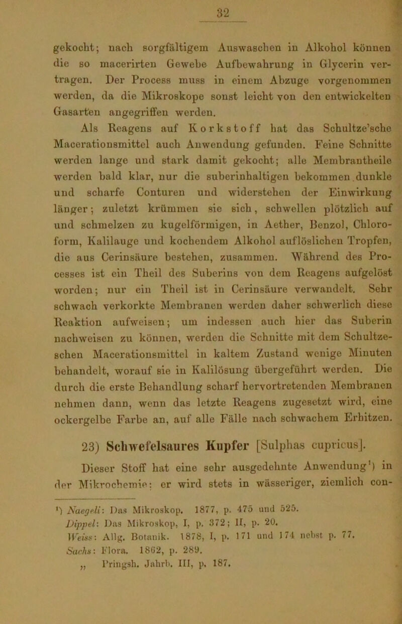 gekockt; nach sorgfiiltigem AuBwaschen in Alkohol kunnen clie so macerirten Gewehe Aufbewahrung in Glycerin ver- tragen. Der Process muss in einem Abzuge vorgenommen werden, da die Mikroskope souat leicbt von den entwickelten Gasarten angegriffeu werden. Als Reagens auf Korkstoff bat das Schultze’sche Macerationsmittel aucb Anwendung gefuuden. Feine Schnitte werden lange und stark damit gekocht; alle Membrautheile werden hald klar, nur die suberinhaltigen bekommen dunkle und scharfe Conturen und widerstehen der Einwirkung langer; zuletzt kriimmen sie sicb, schwellen plotzlich auf und schmelzen zu kugelformigen, in Aether, Benzol, Ckloro- form, Kalilauge und koebendem Alkobol aufloslicheu Tropfen, die aus Cerinsilure bestehen, zusammen. Wahrend des Pro- cesses ist ein Tbeil des Suberius von dem Reagens aufgeldst worden; nur ein Tbeil ist in Cerinsaure verwandelt. Sehr schwach verkorkte Membranen werden daher schwerlich diese Reaktion aufweisen; um iudessen aucb hier das Suberin nackweisen zu konnen, werden die Schnitte mit dem Schultze- schen Macerationsmittel in kaltem Zustand wenige Minuten behandelt, worauf sie in Kalilosung iibergefuhrt werden. Die dureb die erste Bekandlung scharf hervortretenden Membranen nehmen dann, wenn das letzte Reagens zugesetzt wird, eine ockergelbe Farbe an, auf alle Falle nach scbwachem Erhitzen. 23) Scbwefelsaures Kupfer [Sulphas cuprious]. Dieser Stoff hat eine sebr ausgedebnte Anwendung1) in der Mikrochemie: er wird stets in wasseriger, ziemlich con- '■) Naegc.li: Das Mikroskop. 1877, p. 475 und 525. JJippel: Das Mikroskop, I, p. 372; II, p. 20. Weiss: Allg. Botanik. 1878, I, p. 171 und 174 nebst p. 77. Sachs: Flora. 1802, p. 289. „ l’ringsh. Jalirb. III, p. 187.