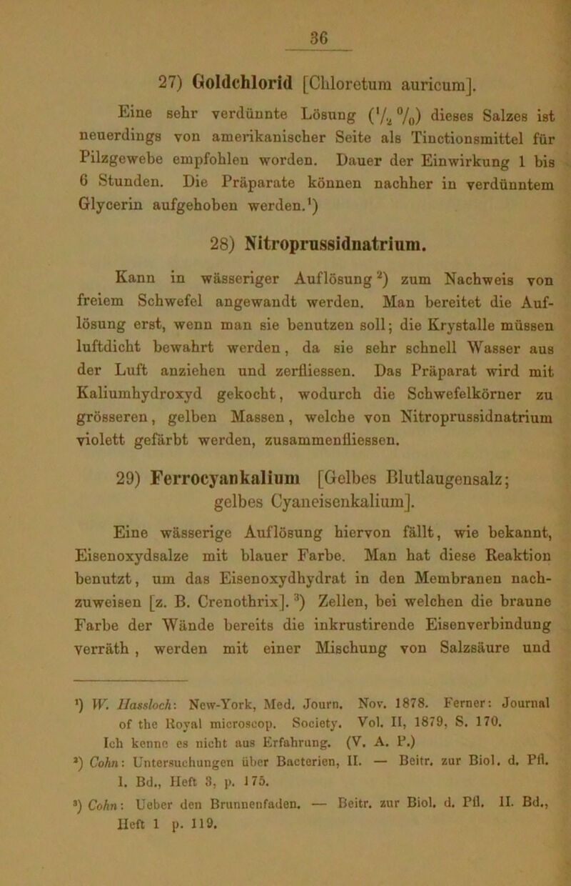 27) Goldchlorid [Chloretum auricura]. Eiue sehr verdiinnte Losung ('/^ %) dieses Salzes ist neuerdings von amerikanischer Seite als Tinctionsmittel fur Pilzgewebe empfobleu worden. Dauer der Einwirkung 1 bis 6 Stunden. Die Pråparate konnen nachber in verdunntem Glycerin aufgehoben werden.1) 28) Nitroprussidnatrium. Kann in wåsseriger Auflosung2) zum Nachweis von freiem Schwefel angewandt werden. Man bereitet die Auf- losung erst, wenn man Bie benutzen soli; die Krystalle miissen luftdicht bewahrt werden, da sie sehr schnell Wasser aus der Luft anziehen und zerfliessen. Das Praparat wird mit Kaliumhydroxyd gekocht, wodurch die Schwefelkorner zu grosseren, gelben Massen, welche von Nitroprussidnatrium violett gefarbt werden, zusammenfliessen. 29) Ferrocyan kalium [Gelbes Blutlaugensalz; gelbes Cyaiieisenkalium]. Eine wåsserige Auflosung hiervon fåilt, wie bekannt, Eisenoxydsalze mit blauer Farbe. Man hat diese Reaktion benutzt, um das Eisenoxydhydrat in den Membranen nach- zuweisen [z. B. Crenothrix].3) Zellen, bei welchen die braune Farbe der Wånde bereits die iukrustireude Eisenverbindung verråth , werden mit einer Mischung von Salzsåure und ') \V. Ilassloch: New-York, Med. Journ. Nov. 1878. Ferner: Journal of the Royal microscop. Society. Vol. II, 1879, S. 170. Ich kenno es nieht aus Erfahrung. (V. A. P.) J) Cohn: Untersuchungen iiber Bacterien, II. — Beitr, zur Biol. d. Pfl. 1. Bd., Heft 3, p. 175. 3) Cohn: Ueber den Brunnenfaden. — Beitr. zur Biol. d. Pfl. II. Bd., Heft 1 p. 119.