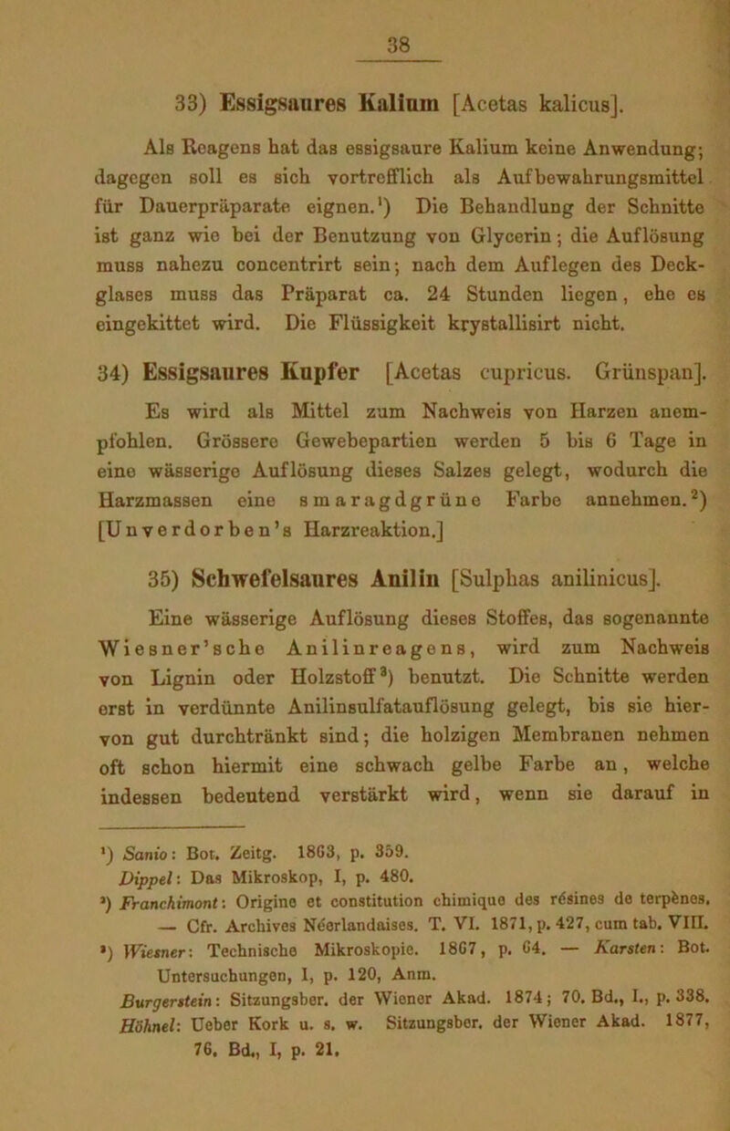 33) Essigsanres Kalium [Acetas kalicusj. Als Reagens hat das essigsaure Kalium keine Anwendung; dagegen soli es sich vortrefflick als Aufbewahrungsmittel fur Dauerpraparate eignen.1) Die Behandlung der Schnitte ist ganz wie bei der Benutzung von Glycerin; die Auflosung muss nabezu concentrirt sein; nach dem Auflegen des Deck- glases muss das Pråparat ca. 24 Stunden liegen, eho es eingekittet wird. Die Fliissigkeit krystallisirt nicht. 34) Essigsaures Kupfer [Acetas cupricus. Griinspan]. Es wird als Mittel zum Nachweis von Harzen anem- pfohlen. Grossere Gewebepartien werden 5 bis 6 Tage in eine wasserige Auflosung dieses Salzes gelegt, wodurch die Harzmassen eine smaragdgriine Farbe annehmen.2) [Unverdorben’s Harzreaktion.] 35) Schwefelsaures Aniliu [Sulpkas anilinicus]. Eine wasserige Auflosung dieses Stoffes, das sogenannte Wiesner’sche Anilinreagens, wird zum Nachweis von Lignin oder Holzstoff3) benutzt. Die Schnitte werden erst in verdiinnte Anilinsulfatauflosung gelegt, bis sie hier- von gut durchtrankt sind; die holzigen Membranen nehmen oft schon hiermit eine schwach gelbe Farbe an, welche indessen bedeutend verstarkt wird, wenn sie darauf in ') Sanio: Bot. Zeitg. 18G3, p. 359. Dippel: Das Mikroskop, I, p. 480. ’) Franchimont: Origino et constitution chimique des rdsines de terpfenos. — Cfr. Archives Néerlandaises. T. VI. 1871, p. 427, eum tab. VIET. ’) Wiesner-. Techniscbo Mikroskopie. 18G7, p. G4. — Karsten: Bot. Untersucbungen, I, p. 120, Anm. Burgerstein: Sitzungsber. der Wiener Akad. 1874; 70. Bd., I., p. 338. Hiihnel: Debor Kork u. s. w. Sitzungsber. der Wiener Akad. 1877, 76. Bd., I, p. 21.