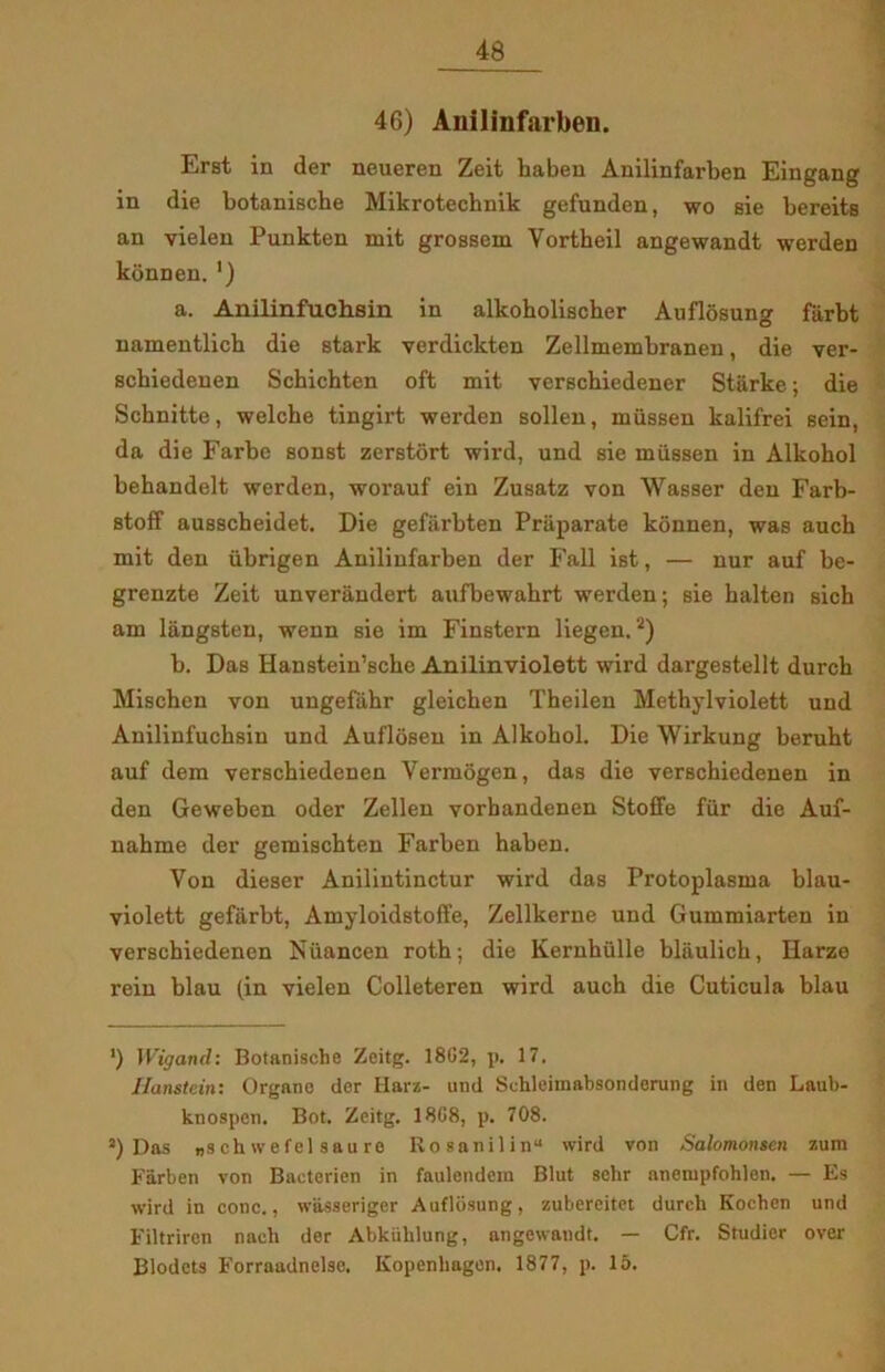 46) Anilinfarben. Erst in der neueren Zeit haben Anilinfarben Eingang in die botanische Mikrotechnik gefunden, wo sie bereits an vielen Punkten mit grossem Vortheil angewandt werden konnen. ') a. Anilinfuchsin in alkoholischer Auflosung f&rbt namentlich die stark verdickten Zellmembranen, die ver- scbiedenen Schichten oft mit verschiedener Starke; die Schnitte, welcbe tingirt werden sollen, mussen kalifrei sein, da die Farbe sonst zerstort wird, und sie mussen in Alkobol behandelt werden, worauf ein Zusatz von Wasser den Farb- stoff ausscheidet. Die gefiirbten Priiparate konnen, was auch mit den iibrigen Anilinfarben der Fail ist, — nur auf be- grenzte Zeit unveriindert aufbewahrt werden; sie balten sich am langsten, wenn sie im Finstern liegen.2) b. Das Hanstein’scbe Anilinviolett wird dargestellt dureb Mischen von uugefiibr gleichen Theilen Methylviolett und Anilinfuchsin und Auflosen in Alkobol. Die Wirkung beruht auf dem verschiedenen Vermogen, das die verschiedenen in den Geweben oder Zellen vorbandenen Stoffe fur die Auf- nahme der gemischten Farben haben. Von dieser Anilintinctur wird das Protoplasma blau- violett gefarbt, Amyloidstoffe, Zellkerne und Gummiarten in verschiedenen Nuancen roth; die Kernhulle blaulicb, Iiarze rein blau (in vielen Colleteren wird auch die Cuticula blau ') Wigand: Botanische Zeitg. 18G2, p. 17. Hanstein: Organo der Harz- und Schleimabsonderung in den Laub- knospen. Bot. Zeitg. 18G8, p. 708. J) Das „schwefel saure Rosanilin“ wird von Salomonsen zum Farben von Bacterien in faulendem Blut schr aneiupfohlen. — Es wird in conc., wasseriger Auflosung, zubereitet durch Kochcn und Filtriren nacli der Abkiihlung, angewandt. — Cfr. Studier over Blodets F’orraadnelse. Kopenhagon. 1877, p. 15.