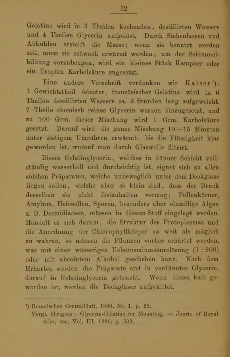 Gelatine wird in 3 Theilen kochenden, destillirten WaBsers und 4 Theilen Glycerin aufgelost. Durch Stehenlassen und Abkiihlen ersteift die Masse; wenn sie benutzt werden soli, muss sie schwacb erwarmt werden; um der Sckimmel- bildung vorzubeugen, wird ein kleines Stiick Kampher oder ein Tropfen Karbolsaure zugesetzt. Eine andere Vorschrift verdanken wir Kaiser1): 1 Gewichtstheil feinster, franzosischer Gelatine wird in 6 Theilen destillirten Wassers ca. 2 Stunden lang aufgeweicht. 7 Theile chemisch reines Glycerin werden hinzugesetzt, und zu 100 Grin. dieser Mischung wird 1 Grm. Karbolsaure gesetzt. Darauf wird die ganze Mischung 10—15 Minuten unter stetigem Umrubren erwarmt, his die Flussigkeit klar geworden ist, worauf man durch Glaswolle filtrirt. Dieses Gelatinglycerin, welches in diinner Schicht voll- standig wasserhell und durchsichtig ist, eignet sich zu allen solehen Praparaten, welche unbeweglich uuter dem Deckglase liegen sollen, welche aher so klein sind, dass der Druck desselben sie nicht festzuhalten vermag; Pollenkorner, Amylum, Hefezellen, Sporen, besonders aber einzellige Algen z. B. Desmidiaceen, mussen in diesem Stoff eingelegt werden. Ilandelt es sich darum, die Struktur des Protoplasmas und die Anordnung der Chloropbyllkorper so weit als moglich zu wahren, so mussen die Pflanzen vorher erkartet werden, was mit einer wasserigen Ueberosmiumsaurelosung (1 : 800) oder mit absolutem Alkohol gcschehen kann. Nach dem Erkarten werden die Praparate erst in verdiinntes Glycerin, darauf in Gelatinglycerin gebracht. Wenn dieses kalt ge- worden ist, werden die Deckglaser aufgekittet. ') Bntnnisohes Centralblatt, 1880. Nr. 1, p. 25. Vergi, iibrigens: Glycerin-Gelatine for Mounting. — Journ. of Royal mier. soc. Vol. III, 1880, p, 502.
