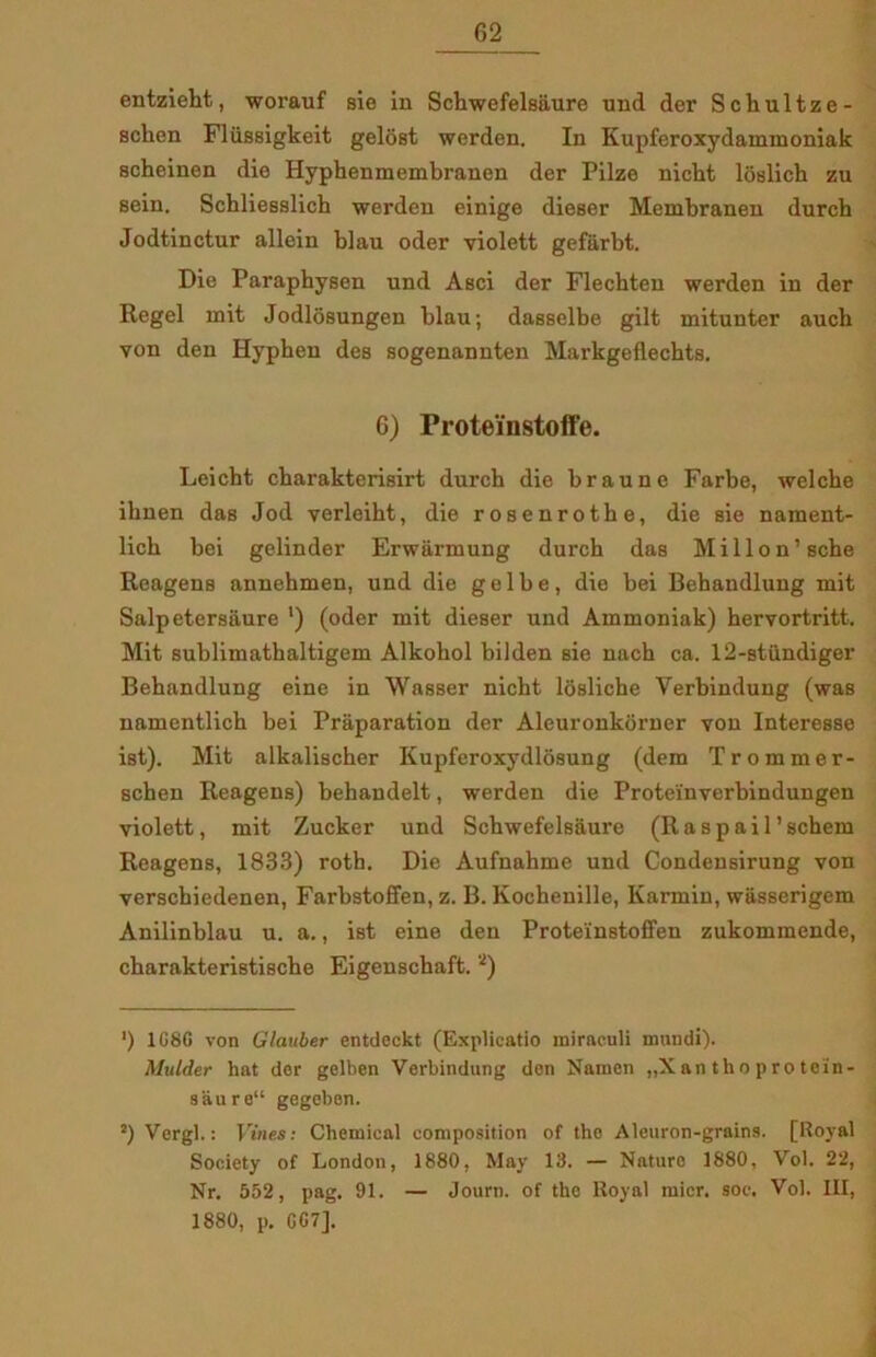 entzieht, worauf sie in Schwefelsaure und der Schultze- sclien Fliissigkeit gelost werden. In Kupferoxydammoniak scheinen die Hyphenmembranen der Pilze nicht loslich zu sein. Schliesslich werden einige dieser Membranen dureb Jodtinctur allein blau oder violett gefiirbt. Die Parapbysen und Asci der Flecbten werden in der Regel mit Jodlosungen blau; dasselbe gilt mitunter auch von den Hypben des sogenannten Markgeflechts. G) Proteinstoffe. Leicht cbarakterisirt durch die braune Farbe, welcbe ibnen das Jod verleiht, die rosenrotbe, die sie nament- licb bei gelinder Erwiirmung durch das Millon’sche Reagens annehmen, und die g e 1 b e , die bei Behandlung mit Salpetersåure ') (oder mit dieser und Ammoniak) hervortritt. Mit sublimathaltigem Alkobol bilden sie nach ca. 12-stundiger Behandlung eine in Wasser niebt losliche Yerbindung (was namentlich bei Pråparation der Aleuronkorner von Interesse ist). Mit alkalischer Kupferoxydlosung (dem Trommer- schen Reagens) behandelt, werden die Proteinverbindungen violett, mit Zucker und Schwefelsaure (Raspail’schem Reagens, 1833) roth. Die Aufnahme und Condensirung von verschiedenen, Farbstoffen, z. B. Kochenille, Karmin, wasserigem Anilinblau u. a., ist eine den Proteinstoffen zukommende, cbarakteristische Eigenschaft. * 2) ') 1G8G von Glauber entdeckt (Explicatio miraculi mundi). Mulder hat der gelben Verbindung den Naraen „X an th o p ro toin- 9aure“ gegeben. 2) Vergi.: Vines: Chemical composition of tho Aleuron-grains. [Royal Society of London, 1880, May 13. — Nature 1880, Vol. 22, Nr. 552, pag. 91. — Journ. of the Royal mier. soc. Vol. III, 1880, p. G G 7].