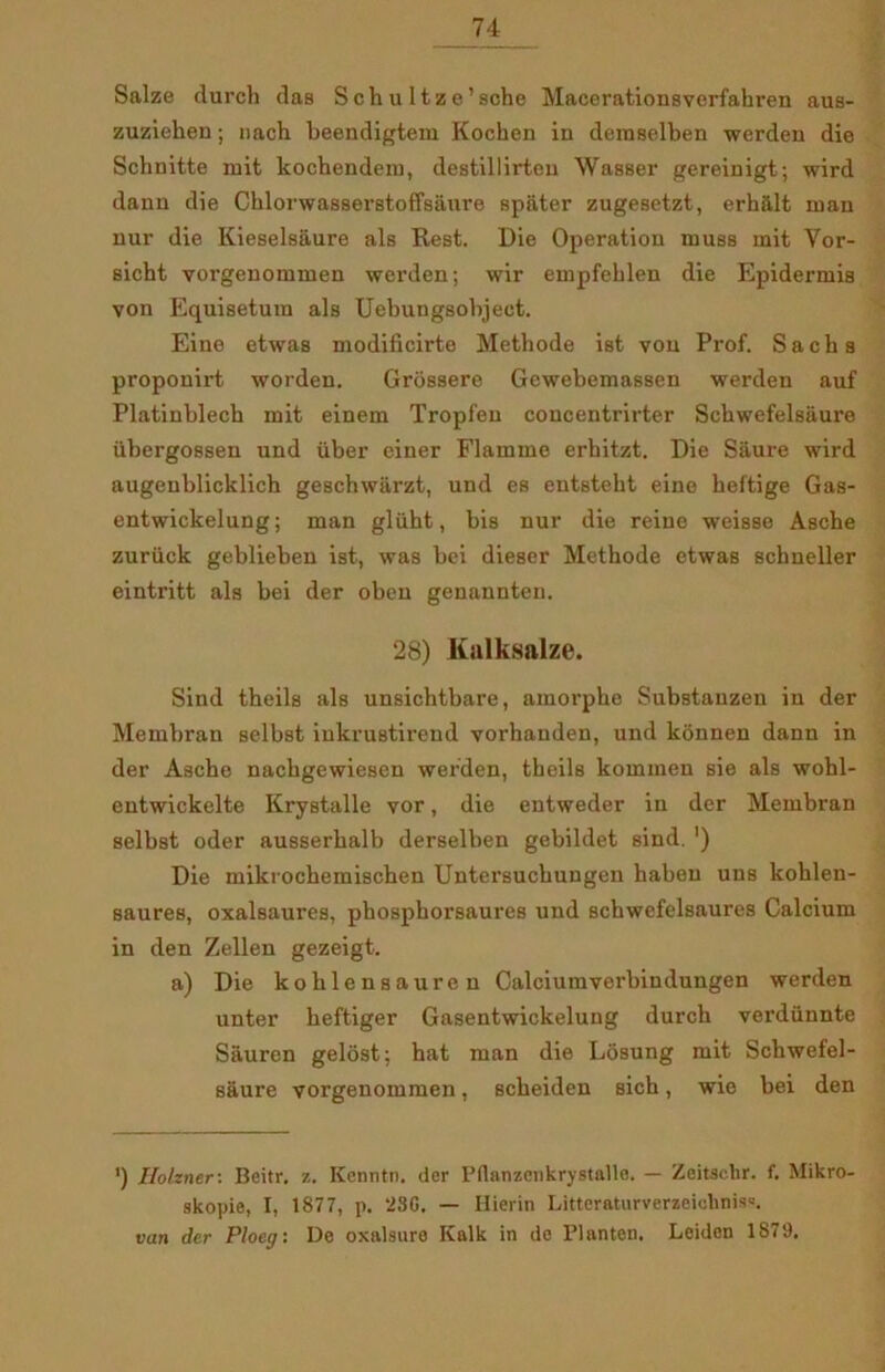 Salze durch das S ch u 1 tz e’sche Macerationsverfahren aus- zuziehen; nach beendigtem Kochen iu demselben werden die Schnitte mit kochendem, destillirten Wasser gereinigt; wird dann die Chlorwasserstoffsaure spater zugesetzt, erhalt man nur die Kieselsaure als Rest. Die Operation muss mit Yor- sicht vorgenonnnen werden; wir empfehlen die Epidermis von Equisetura als Uebungsobjeet. Eine etwas modificirte Methode ist von Prof. Sachs proponirt worden. Grossere Gewebemassen werden auf Platinblech mit einem Tropfeu concentrirter Schwefelsaure iibergossen und iiber einer Flamme erhitzt. Die Såure wird augenblicklich geschwarzt, und es entsteht eine heftige Gas- entwickelung; man gliiht, bis nur die reine weisse Asche zuriick geblieben ist, was bei dieser Methode etwas schneller eintritt als bei der oben genannten. 28) Kalksalze. Sind theils als unsichtbare, amorphe Substanzen in der Membran selbst inkrustirend vorhanden, und konnen dann in der Asche nachgewiesen werden, theils kommen sie als wohl- entwickelte Krystalle vor, die entweder in der Membran selbst oder ausserhalb derselben gebildet sind. ') Die mikrochemischen Untersuckungen haben uns kohlen- saures, oxalsaures, phosphorsaures und schwefelsaures Calcium in den Zellen gezeigt. a) Die kohlensauren Calciumverbindungen werden unter heftiger Gasentwickelung durch verdiinnte Såuren gelost: hat man die Losung mit Schwefel- saure vorgenommen, scheiden sich, wie bei den ') Ilokner-. Beitr. z. Kenntn. der Pflanzenkrystallø. — Zeitschr. f. Mikro- skopie, I, 1877, p. *23G, — Ilierin Litteraturverzeiohnis«. van der Ploeg: De oxalsure Kalk in de Planten. Leidon 1879.