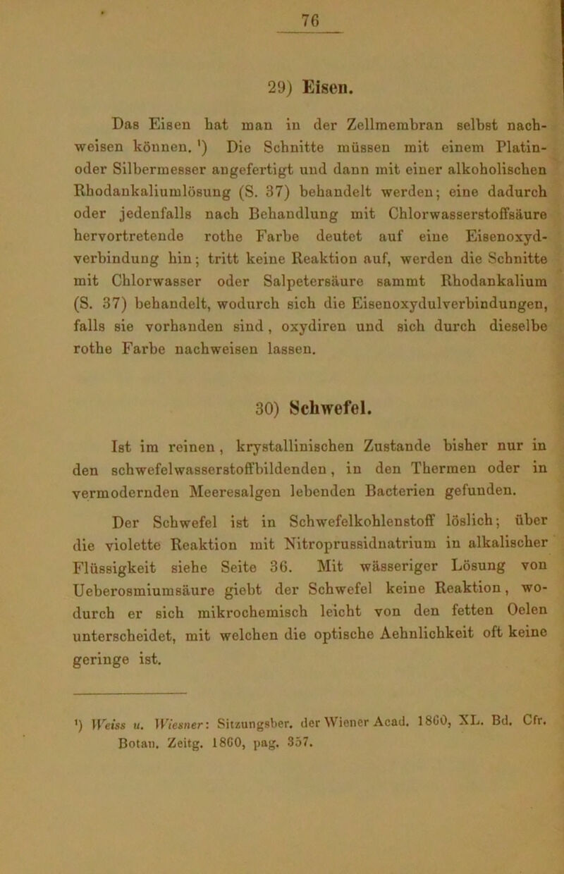 29) Eisen. Das Eisen hat man in der Zellmembran selbst nach- weisen kounen. ') Die Schnitte miissen mit einem Platin- oder Silberme8ser angefertigt und dann mit ciner alkoholischen Rhodankaliumldsung (S. 37) behandelt werden; eine dadurch oder jedenfalls nach Behandlung mit Chlorwasserstoffsaure hervortretende rothe Farbe deutet auf eine Eisenoxyd- verbindung hin; tritt keine Reaktion auf, werden die Schnitte mit Chlorwasser oder Salpeter6aure sammt Rhodankalium (S. 37) behandelt, wodurch sich die Eisenoxydulverbindungen, falis sie vorhanden sind, oxydiren und sich durch dieselbe rothe Farbe nachweisen lassen. 30) Schwefel. Ist im reinen , krystallinischen Zustande bisher nur in den schwefelwasserstoffbildenden, in den Thcrraen oder in vermodernden Meeresalgen lebenden Bacterien gefuuden. Der Schwefel ist in Schwefelkohlenstoff loslich; uber die violette Reaktion mit Nitroprussidnatrium in alkalischer Flussigkeit siehe Seite 36. Mit wasseriger Losung von Ueberosmiumsåure giebt der Schwefel keine Reaktion, wo- durch er sich mikrochemisch leicht von den fetten Oelen unterscheidet, mit welchen die optische Aehnlichkeit oft keine geringe ist. ') Weiss u. Wiesner: Sitzungsber. der Wiener Acad. 18G0, XL. Bd. Cfr. Botaii. Zcitg. 18G0, pag. 357.