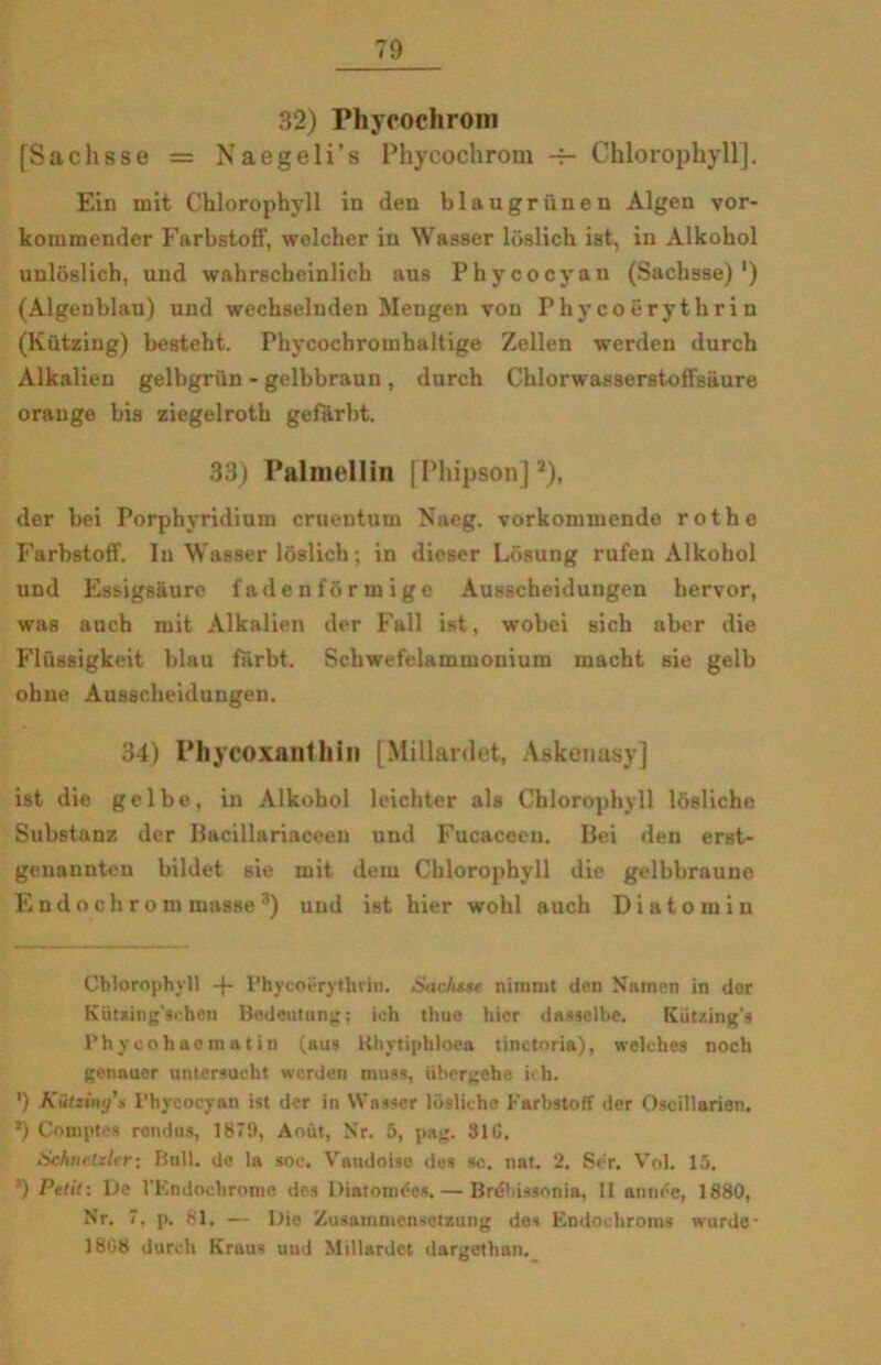 32) Phypochrom [Saclisse = Naegeli’s Phycochrom — Chlorophyll]. Ein mit Chlorophyll in den blaugriinen Algen vor- kommender Farbstoff, welcber in Wasser loslich ist, in Alkohol unloslich, und wahrscbeinlich aus Phycocyan (Sachsse)') (Algenblau) und wechselnden Mengen von Phycoérythri n (Kiitzing) besteht. Phycochromhaltige Zellen werden durch Alkalien gelbgrun - gelbbraun , durch Chlorwasserstofl'siiure orange bis ziegelroth gefarbt. 33) Palmellin [Phipson]*), der bei Porphyridium cruentum Naeg. vorkommende rothe Farbstoff. In Wasser ldslich; in dieser Lbsung rufen Alkohol und Essigsåure fadenfbrmige Ausscheidungen hervor, was auch mit Alkalien der Fali ist, wobei sich aber die Flussigkeit blau fårbt. Schwefelammoniura macht sie gelb ohne Ausscheidungen. 34) Phycoxanthin [Millardet, Askenasy] ist die gelbe, in Alkohol leichter als Chlorophyll losliche Substanz der Bacillariaceen und Fucaceen. Bei den erst- genannteu hildet sie mit dem Chlorophyll die gelbbrauue Endochrom masse 3) und ist hier wolil auch D i a t o m i u Chlorophyll -j- Phycoérythrin. Sachtse nimmt den Niunen in der Kutxing'sehen Bedeutung; ioh thue hier dasselbe. Kutzing's Phycohaematin (aus Uhytiphloea tinctnria), welches noch genauer untersucht werden muss, iihergehe ich. ') Kiitziny's Phycocyan ist der in Wasser losliche Farbstoff der Oscillarien. *) Comptes rendus, 1879, Aout, N'r. 5, pag. 31 G. Schnelzltr: Bull. de la soe. Vaudolse des se. nat. 2. Ser. Vol. 15. ’) Petit: De l’Endochrome des Diatomées. — Bréhissonia, li année, 1880, Nr. 7. p. 81. — Die Zusammensctzung des Endochroius wurde- 1808 durch Kraus und Millardet dargethan.