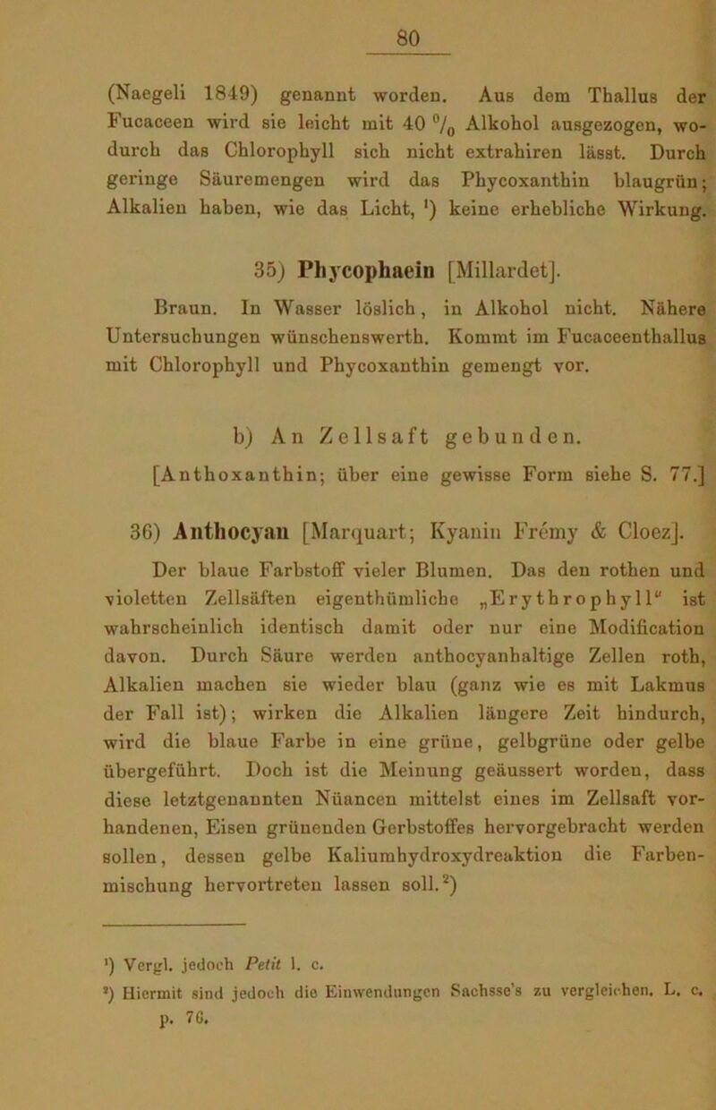 (Naegeli 1849) genannt worden. Aus dem Thailus der Fucaceen wird sie leicht mit 40 °/0 Alkohol ausgezogen, wo- durch das Chlorophyll sich nicht extrahiren liisst. Durch geriuge Siiuremengen wird das Phycoxanthin blaugriin; Alkalieu habeu, wie das Licht, ') keine erhebliche Wirkung. 35) Phycophaein [Millardet]. Braun. In Wasser loslich, in Alkohol nicht. Nåhere Untersuchungen wunschenswertb. Kommt im Fucaceenthallus mit Chlorophyll und Phycoxanthin gemengt vor. b) An Ze 11 saft gebunden. [Anthoxanthin; iiber eine gewisse Form siehe S. 77.] 36) Anthocyan [Marquart; Kyanin Frémy & Cloezj. Der blaue Farbstoff vieler Blumen. Das den rothen und violetten Zellsaften eigenthiimliche „Ery tbrophyll ist wahrscheinlich identisch damit oder nur eine Modification davon. Durch Saure werden anthocyanhaltige Zellen roth, Alkalien machen sie wieder blau (ganz wie es mit Lakmus der Fail ist); wirken die Alkalien liiugere Zeit hindurch, wird die blaue Farbe in eine griine, gelbgriine oder gelbe ubergefiihrt. Doch ist die Meinung geaussert worden, dass diese letztgenannten Nuancen mittelst eines im Zellsaft vor- handenen, Eisen griinenden Gerbstoffes hervorgebracht werden sollen, dessen gelbe Kaliumhydroxydreaktion die Farben- miscbung hervortreteu lassen soli.2) ') Vergi. jedoeh Petit 1. c. s) Iliermit sind jedoeh dio Einwendungcn Sachsse’s 7.u vorgleichen. L. c. p. 7 G.