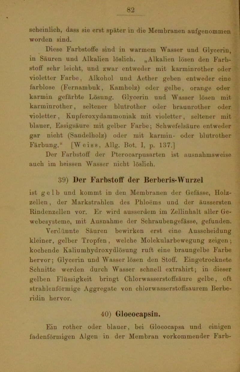 scheiulich, dass sie erst spater iu die Membranen aufgenommen worden sind. Diese Farbstoffe sind in warmem Wasser und Glycerin, in Sauren und Alkalien loslicb. „Alkalien losen den Farb- stoff sebr leicbt, und zwar entweder mit karminrother oder violetter Farbe, Alkohol und Aether geben entweder eine farblose (Fernambuk, Kamholz) oder gelbe, orange oder karmin gef&rbte Losung. Glycerin und Wasser losen mit karminrother, seltener blutrother oder brauurother oder violetter, Kupf'eroxydammoniak mit violetter, seltener mit blauer, Essigsaure mit gelber Farbe; Schwefelsaure entweder gar nicht (Saudelholz) oder mit karmin- oder blutrother Farbung.11 [Weiss, Allg. Bot. I, p. 137.] Der Farbstoff der Pterocarpusarten ist ausnahmsweise auch im heissen Wasser nicht loslich. 39) Der Farbstoff (ler Berberis-Wurzel ist gelb und kommt in den Membranen der Gefasse, Holz- zellen, der Markstrahlen des Pbloems und der iiussersten Itindenzellen vor. Er wird ausserdem im Zellinhalt aller Ge- webesysteme, mit Ausnahme der SchraubengefiiBse, gel'unden. Yerdiinnte Sauren bewirken erst eine Ausscheidung kleiner, gelber Tropfen, welche Molekularbewegung zeigen ; kochende Kaliumhydroxydlosung ruft eine braungelbe Farbe hervor; Glycerin und Wasser losen den Stoff. Eingetrocknete Schnitte werden durch Wasser schuell extrahirt; in dieser gelben Fliissigkeit bringt Chlorwasserstoffsaure gelbe, oft strahlenformige Aggregate von chlorwasserstoffsaurem Berbe- ridin hervor. 40) Gloeocapsin. Ein rother oder blauer, bei Gloeocapsa und cinigen fadenformigen Algen in der Membran vorkommender Farb-