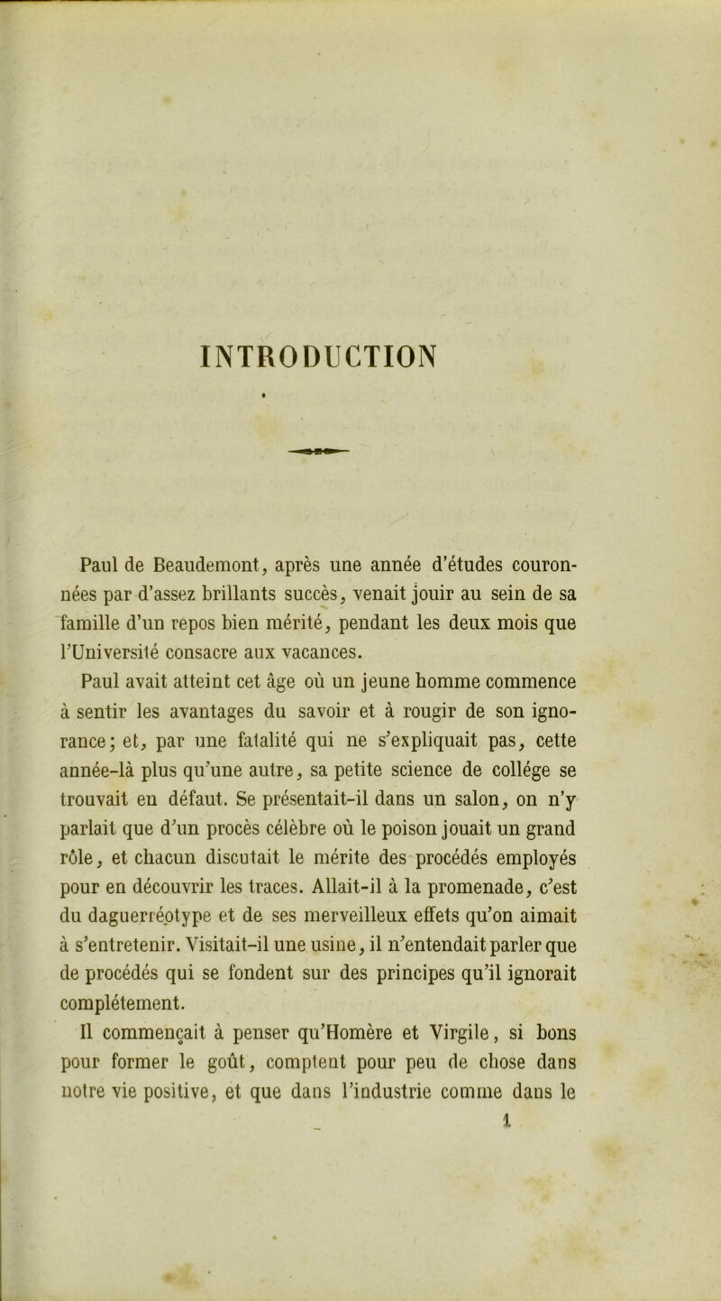 INTRODUCTION Paul de Beaudemont, après une année d’études couron- nées par d’assez brillants succès, venait jouir au sein de sa famille d’un repos bien mérité, pendant les deux mois que rUniversité consacre aux vacances. Paul avait atteint cet âge où un jeune homme commence à sentir les avantages du savoir et à rougir de son igno- rance; et, par une fatalité qui ne s’expliquait pas, cette année-là plus qu’une autre, sa petite science de collège se trouvait en défaut. Se présentait-il dans un salon, on n’y parlait que d’un procès célèbre où le poison jouait un grand rôle, et chacun discutait le mérite des procédés employés pour en découvrir les traces. Allait-il à la promenade, c’est du daguerréotype et de ses merveilleux effets qu’on aimait à s’entretenir. Visitait-il une usine, il n’entendait parler que de procédés qui se fondent sur des principes qu’il ignorait complètement. Il commençait à penser qu’Homère et Virgile, si bons pour former le goût, comptent pour peu de chose dans notre vie positive, et que dans l’industrie comme dans le