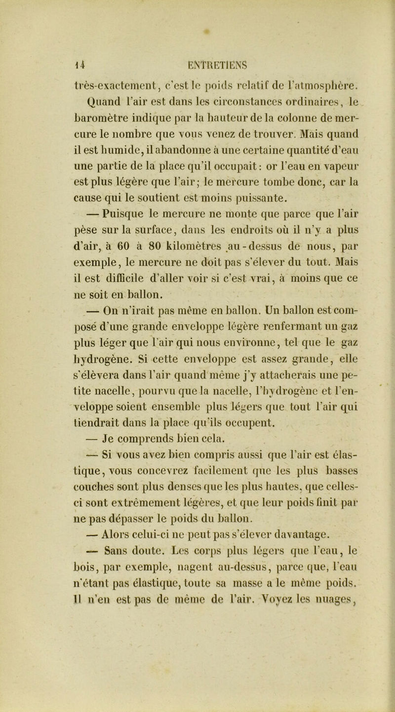 très-exactement 5 c’est le poids relatif de Fatmosphcre. Quand l’air est dans les circonstances ordinaires, le baromètre indique par la hauteur de la colonne de mer- cure le nombre que yous Yenez de trouYer. Mais quand il est humide, il abandonne à une certaine quantité d’eau une partie de la place qu’il occupait : or l’eau en Yapeur est plus légère que l’air; le mercure tombe donc, car la cause qui le soutient est moins puissante. — Puisque le mercure ne monte que parce que l’air pèse sur la surface, dans les endroits où il n’y a plus d’air, à 60 à 80 kilomètres au-dessus de nous, par exemple, le mercure ne doit pas s’élexer du tout. Mais il est difficile d’aller Yoir si c’est Yrai, à moins que ce ne soit en ballon. — On n’irait pas même en ballon. Un ballon est com- posé d’une grande eiiYeloppe légère renfermant un gaz plus léger que l’air qui nous eiiYironne, tel que le gaz hydrogène. Si cette enYeloppe est assez grande, elle s'élèYera dans l’air quand même j’y attacherais une pe- tite nacelle, pourvu que la nacelle, l’hydrogène et l’en- veloppe soient ensemble plus légers que tout l’air qui tiendrait dans la place qu’ils occupent. — Je comprends bien cela. — Si vous avez bien compris aussi que l’air est élas- tique, vous concevrez facilement que les plus basses couches sont plus denses que les plus hautes, que celles- ci sont extrêmement légères, et que leur poids finit par î ne pas dépasser le poids du ballon. — Alors celui-ci ne peut pas s’élever daxantage. — Sans doute. Les corps plus légers que l’eau, le bois, par exemple, nagent au-dessus, parce que, l’eau n’étant pas élastique, toute sa masse a le même poids. 11 n’en est pas de même de l’air. Voyez les nuages,