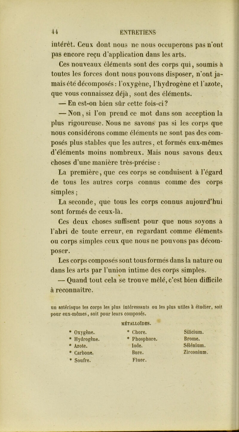 intérêt. Ceux dont nous ne nous occuperons pas n*ont pas encore reçu d’application dans les arts. Ces nouveaux éléments sont des corps qui, soumis à toutes les forces dont nous pouvons disposer, n’ont ja- mais été décomposés : l’oxygène, l’hydrogène et l’azote, que vous connaissez déjà, sont des éléments. ■— En est-on bien sûr cette fois-ci ? — Non, si l’on prend ce mot dans son acception la plus rigoureuse. Nous ne savons’ pas si les corps que nous considérons comme éléments ne sont pas des com- posés plus stables que les autres, et formés eux-mêmes d’éléments moins nombreux. Mais nous savons deux choses d’une manière très-précise : La première, que ces corps se conduisent à l’égard de tous les autres corps connus comme des corps simples ; La seconde, que tous les corps connus aujourd’hui sont formés de ceux-là. , Ces deux choses suffisent pour que nous soyons à l’abri de toute erreur, en regardant comme éléments ou corps simples ceux que nous ne pouvons pas décom- poser. Les corps composés sont tous formés dans la nature ou dans les arts par l’union intime des corps simples. — Quand tout cela se trouve mêlé, c’est bien difficile à reconnaître. un astérisque les corps les plus intéressants ou les plus utiles à étudier, soit pour eux-mémes, soit pour leurs composés. MÉTALLOÏDES. * Oxygène. * Hydrogène. * Azote. * Carbone. * Soufre. * Chore. * Phosphore. Iode. Bore. Fluor. Silicium. Brome. Sélénium. Zirconium.