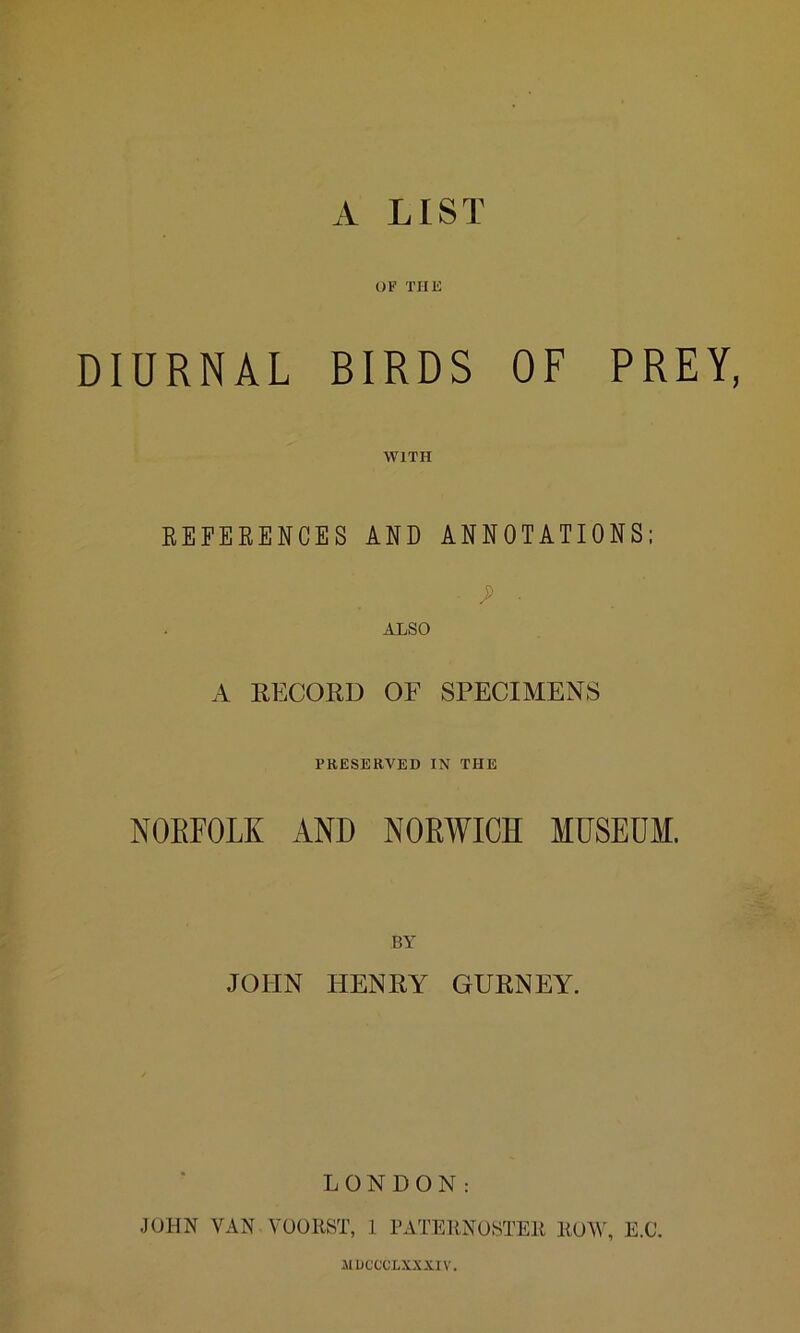 A LIST OF THE DIURNAL BIRDS OF PREY, WITH REFERENCES AND ANNOTATIONS; • J> ■ ALSO A RECORD OF SPECIMENS PRESERVED IN THE NORFOLK AND NORWICH MUSEUM. BY JOHN HENRY GURNEY. LONDON: JOHN VAN VOORST, 1 PATERNOSTER ROW, E.C. JIDCCCLXXXIV.