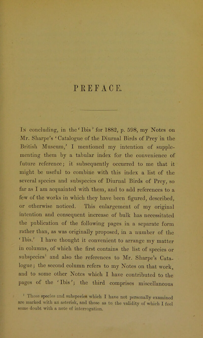 PREFACE. In concluding, in the ‘ Ibis'* for 1882, p. 598, my Notes on Mr. Sharpens ‘ Catalogue of the Diurnal Birds of Prey in the British Museum/ I mentioned my intention of supple- menting them hy a tabular index for the convenience of future reference; it subsequently occurred to me that it might be useful to combine with this index a list of the several species and subspecies of Diurnal Birds of Prey, so far as I am acquainted with them, and to add references to a few of the works in which they have been figured, described, or otherwise noticed. This enlargement of my original intention and consequent increase of bulk has necessitated the publication of the following pages in a separate form rather than, as was originally proposed, in a number of the f Ibis/ I have thought it convenient to arrange my matter in columns, of which the first contains the list of species or subspecies1 and also the references to Mr. Sharpe’s Cata- logue; the second column refers to my Notes on that work, and to some other Notes which I have contributed to the pages ot the ‘Ibis’; the third comprises miscellaneous 1 riiose species and subspeeies which I have not personally examined are marked with an asterisk, and those as to the validity of which 1 feel some doubt with a note of interrogation.