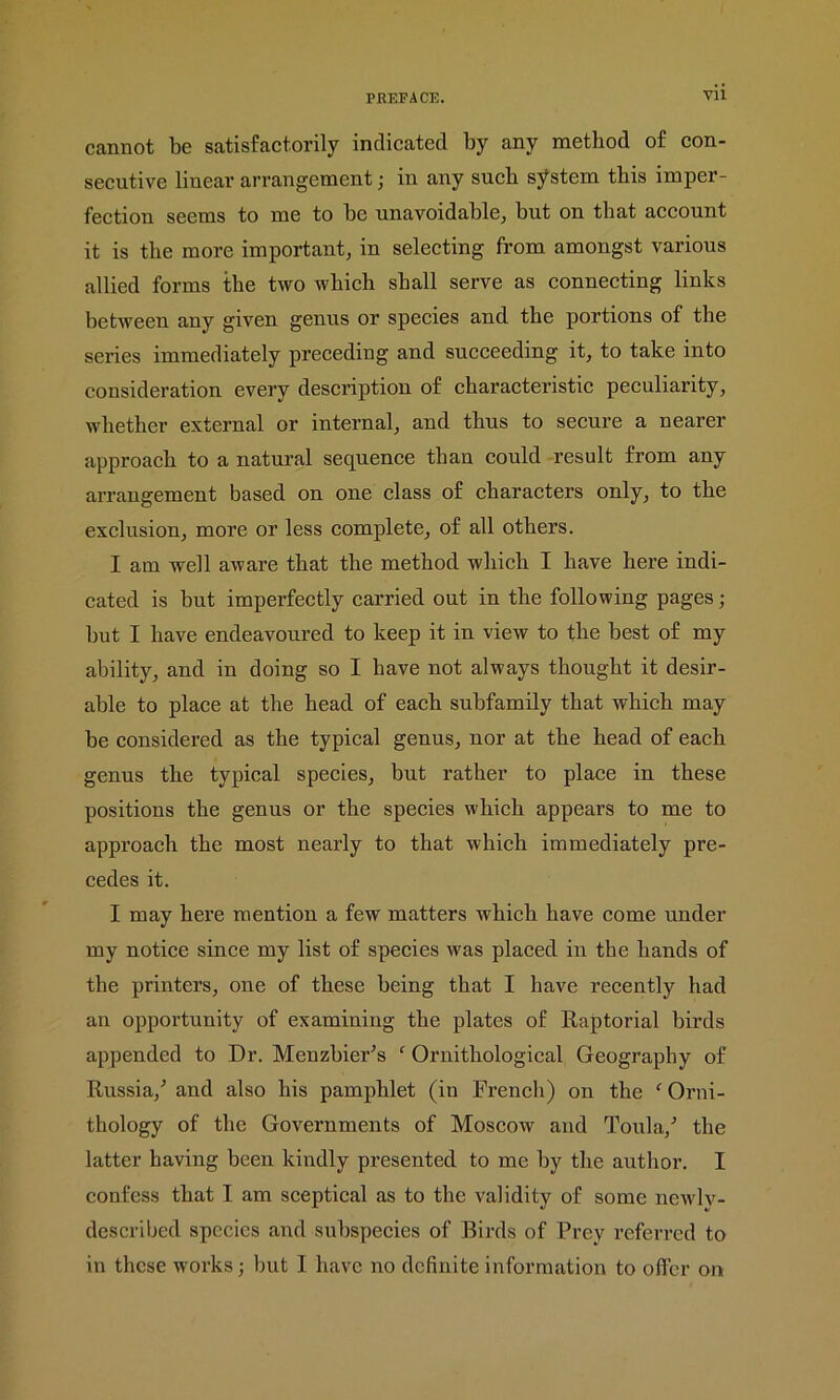 cannot be satisfactorily indicated by any method of con- secutive linear arrangement; in any such system this imper- fection seems to me to be unavoidable, but on that account it is the more important, in selecting from amongst various allied forms the two which shall serve as connecting links between any given genus or species and the portions of the series immediately preceding and succeeding it, to take into consideration every description of characteristic peculiarity, whether external or internal, and thus to secure a nearer approach to a natural sequence than could result from any arrangement based on one class of characters only, to the exclusion, more or less complete, of all others. I am well aware that the method which I have here indi- cated is but imperfectly carried out in the following pages; but I have endeavoured to keep it in view to the best of my ability, and in doing so I have not always thought it desir- able to place at the head of each subfamily that which may be considered as the typical genus, nor at the head of each genus the typical species, but rather to place in these positions the genus or the species which appears to me to approach the most nearly to that which immediately pre- cedes it. I may here mention a few matters which have come under my notice since my list of species was placed in the hands of the printers, one of these being that I have recently had an opportunity of examining the plates of Raptorial birds appended to Dr. Menzbier's ‘ Ornithological Geography of Russia/ and also his pamphlet (in French) on the f Orni- thology of the Governments of Moscow and Toula/ the latter having been kindly presented to me by the author. I confess that 1 am sceptical as to the validity of some newlv- described species and subspecies of Birds of Prey referred to in these works but I have no definite information to offer on