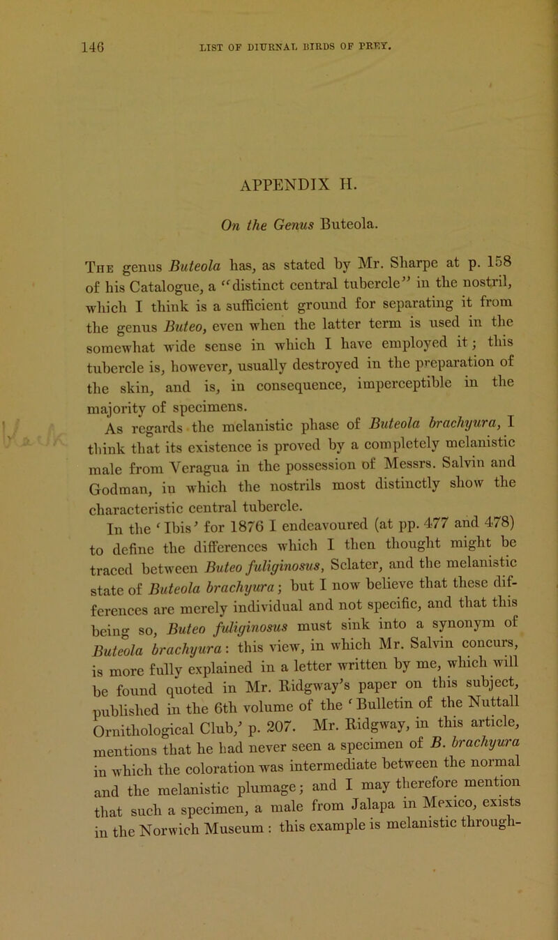 APPENDIX H. On the Genus Buteola. The genus Buteola lias, as stated by Mr. Sliarpe at p. 158 of his Catalogue, a “ distinct central tubercle” in the nostril, which I think is a sufficient ground for separating it from the genus Buteo, even when the latter term is used in the somewhat wide sense in which I have employed it; this tubercle is, however, usually destroyed in the preparation of the skin, and is, in consequence, imperceptible in the majority of specimens. As regards the melanistic phase of Buteola brachyura, I think that its existence is proved by a completely melanistic male from Veragua in the possession of Messrs. Salvin and Godman, in which the nostrils most distinctly show the characteristic central tubercle. In the ‘ Ibis' for 1876 I endeavoured (at pp. 477 and 478) to define the differences which I then thought might be traced between Buteo fuliginosus, Sclater, and the melanistic state of Buteola brachyura; but I now believe that these dif- ferences are merely individual and not specific, and that this being so, Buteo fuliginosus must sink into a synonym of Buteola brachyura: this view, in which Mr. Salvin concurs, is more fully explained in a letter written by me, which will be found quoted in Mr. Ridgway's paper on this subject, published in the 6th volume of the f Bulletin of the Nuttall Ornithological Club/ p. 207. Mr. Ridgway, in this article, mentions that he had never seen a specimen of B. brachyura in which the coloration was intermediate between the normal and the melanistic plumage; and I may therefore mention that such a specimen, a male from Jalapa in Mexico, exists in the Norwich Museum : this example is melanistic through-