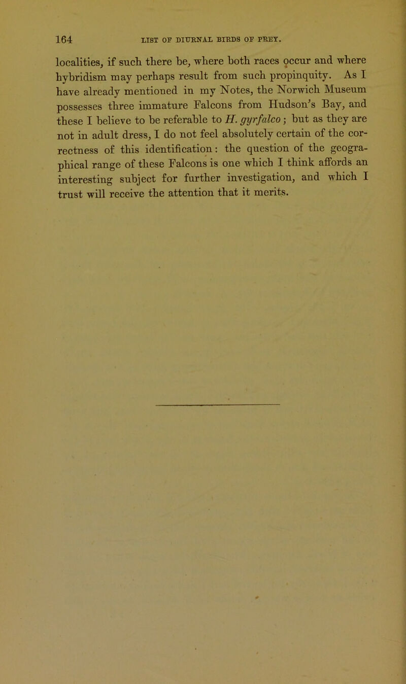 localities, if such there be, where both races pccur and where hybridism may perhaps result from such propinquity. As I have already mentioned in my Notes, the Norwich Museum possesses three immature Falcons from Hudson's Bay, and these I believe to be referable to H. gyrfalco; but as they are not in adult dress, I do not feel absolutely certain of the cor- rectness of this identification: the question of the geogra- phical range of these Falcons is one which I think affords an interesting subject for further investigation, and which I trust will receive the attention that it merits.