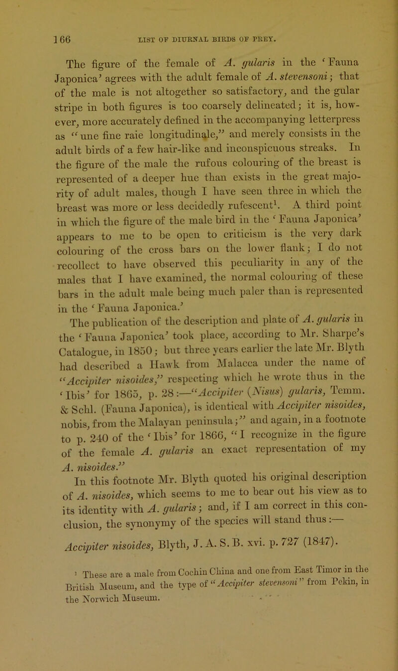 The figure of the female of A. gularis in the ‘Fauna Japonica’ agrees with the adult female of A. stevensoni; that of the male is not altogether so satisfactory,, and the gular stripe in both figures is too coarsely delineated; it is, how- ever, more accurately defined in the accompanying letterpress as “ une fine raie longitudinqle,” and merely consists in the adult birds of a few hair-like and inconspicuous streaks. In the figure of the male the rufous colouring of the breast is represented of a deeper hue than exists in the great majo- rity of adult males, though I have seen three in which the breast was more or less decidedly rufescent1. A third point in which the figure of the male bird in the ‘ Fauna Japonica’ appears to me to be open to criticism is the vciy daik colouring of the cross bars on the low er Hank ; I do not recollect to have observed this peculiarity in any of the males that I have examined, the normal colouring of these bars in the adult male being much paler than is represented in the ‘Fauna Japonica.’ The publication of the description and plate of A. gularis in the ‘ Fauna Japonica’ took place, according to Mr. Sharpe’s Catalogue, in 1850; but three years earlier the late Mr. Blyth had described a Hawk from Malacca under the name of “Accipiter nisoides,” respecting which he wrote thus m the ‘Ibis’ for 18G5, p. 28:—“Accipiter (Nisus) gularis, Temrn. & Schl. (Fauna Japonica), is identical with Accipiter nisoides, nobis, from the Malayan peninsula;” and again, in a footnote to p. 240 of the ‘Ibis’ for 1866, “I recognize in the figure of the female A. gularis an exact representation of my ^ jiisotdcs S ^ In this footnote Mr. Blyth quoted his original description of A. nisoides, which seems to me to bear out his view as to its identity with A. gularis-, and, if I am correct in this con- clusion, the synonymy of the species will stand thus Accipiter nisoides, Blyth, J. A. S.B. xvi. p. 727 (1847). i These are a male from Cochin China and one from East Timor in the British Museum, and the type of «Accipiter stevensoni from Pekin, in the Norwich Museum. ‘ * 