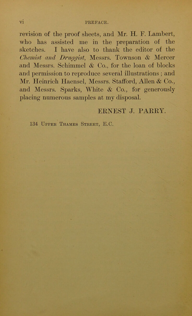 revision of the proof sheets, and Mr. H. F. Lambert, who has assisted me in the preparation of the sketches. I have also to thank the editor of the Chemist and Druggist, Messrs. Townson & Mercer and Messrs. Schimmel & Co., for the loan of blocks and permission to reproduce several illustrations ; and Mr. Heinrich Haensel, Messrs. Stafford, Allen & Co., and Messrs. Sparks, White & Co., for generously placing numerous samples at my disposal. ERNEST J. PARRY. 134 Uppee Thames Street, E.C.