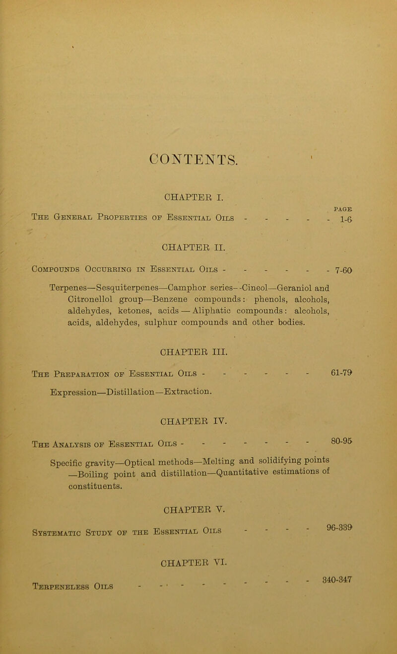 CONTENTS. CHAPTER I. PAGE The Geneeae Pboperties op Essential Oils 1_6 CHAPTER II. Compounds Occurring in Essential Oils 7-60 Terpenes—Sesquiterpenes—Camphor series- -Cineol—Geraniol and Citronellol group—Benzene compounds: phenols, alcohols, aldehydes, ketones, acids — Aliphatic compounds : alcohols, acids, aldehydes, sulphur compounds and other bodies. CHAPTER III. The Preparation op Essential Oils 61-70 Expression—Distillation—Extraction. CHAPTER IV. The Analysis op Essential Oils Specific gravity—Optical methods—Melting and solidifying points Boiling point and distillation—Quantitative estimations of constituents. CHAPTER V. Systematic Study op the Essential Oils CHAPTER VI. Terpeneless Oils 340-347