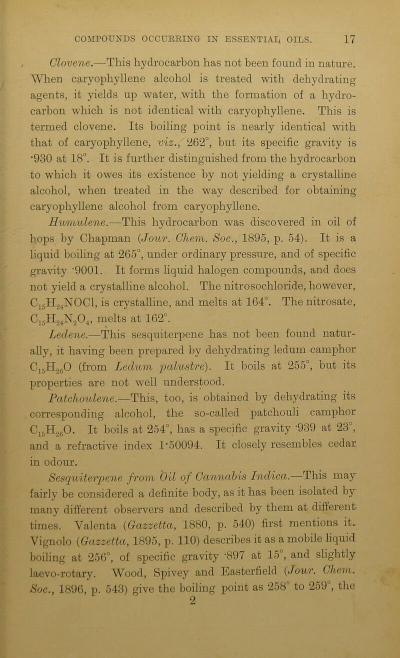 Clovene.—This hydrocarbon has not been found in nature. AYhen caryophyllene alcohol is treated with dehydrating agents, it yields up water, with the formation of a hydro- carbon which is not identical with caryophyllene. This is termed clovene. Its boiling point is nearly identical with that of caryophyllene, viz., ‘262°, but its specific gravity is •930 at 18°. It is further distinguished from the hydrocarbon to which it owes its existence by not yielding a crystalline alcohol, when treated in the way described for obtaining caryophyllene alcohol from caryophyllene. Huvndene.—This hydrocarbon was discovered in oil of hops by Chapman {Jour. Chem. Soc., 1895, p. 54). It is a liquid boiling at 265°, under ordinary pressure, and of specific gravity '9001. It forms liquid halogen compounds, and does not yield a crystalline alcohol. The nitrosochloride, however, C15H24NOCI, is crystalline, and melts at 164°. The nitrosate, melts at 162°. Leclene.—This sesquiterpene has not been found natur- ally, it having been prepared by dehydrating ledum camphor (from Ledum palustre). It boils at 255°, but its properties are not well understood. Patchoulene.—This, too, is obtained by dehydrating its corresponding alcohol, the so-called patchouli camphor CigH^yO. It boils at 254°, has a specific gravity -939 at 23°, and a refractive index 1‘50094. It closely resembles cedar in odour. Sesquiterpene from Oil of Cannabis Indica.—This may fairly be considered a definite body, as it has been isolated by many different observers and described by them at different- times. Valenta {Gazzetta, 1880, p. 540) first mentions it.. Vignolo {Gazzetta, 1895, p. 110) describes it as a mobile liquid boiling at 256°, of specific gravity '897 at 15°, and slightly laevo-rotary. Wood, Spivey and Easterfield {Jour. Chem. Soc., 1896, p. 543) give the boiling point as 258° to 259°, the