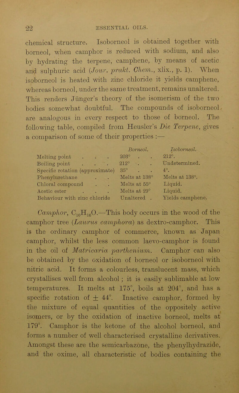 chemical structure. Isoborneol is obtained together with borneol, when cam]3hor is reduced with sodium, and also by hydrating the terpene, camphene, by means of acetic and sulphuric acid {Jour. praJd. Gliem., xlix., p. 1). AVhen isoborneol is heated with zinc chloride it yields camphene, whereas borneol, under the same treatment, remains unaltered. This renders Jiinger’s theory of the isomerism of the two bodies somewhat doubtful. The compounds of isoborneol, are analogous in every respect to those of borneol. The following table, compiled from Heusler’s Die Terpene, gives a comparison of some of their properties :— Melting point Boiling point Specific rotation (approximate) Phenylurethane Chloral compound Acetic ester Behaviour with zinc chloride Borneol. 203° . 212° . 35° Melts at 138° Melts at 55° Melts at 29° Unaltered . Isoborneol. 212°. Undetermined. 4°. Melts at 138°. Liquid. Liquid. Yields camphene. Camphor, C^oH^gO.—This body occurs in the wood of the camphor tree {Laurus camphora) as dextro-camphor. This is the ordinary camphor of commerce, known as Japan camphor, whilst the less common laevo-camphor is found in the oil of Matricaria 2^ctrthenium. Camphor can also be obtained by the oxidation of borneol or isoborneol with nitric acid. It forms a colourless, translucent mass, which crystallises well from alcohol; it is easily sublimable at low temperatures. It melts at 175°, boils at 204°, and has a specific rotation of + 44°. Inactive camphor, formed by the mixture of equal quantities of the oppositely active isomers, or by the oxidation of inactive borneol, melts at 179°. Camphor is the ketone of the alcohol borneol, and forms a number of well characterised crystalline derivatives. Amongst these are the semicarbazone, the phenylhydrazide, and the oxime, all characteristic of bodies containing the