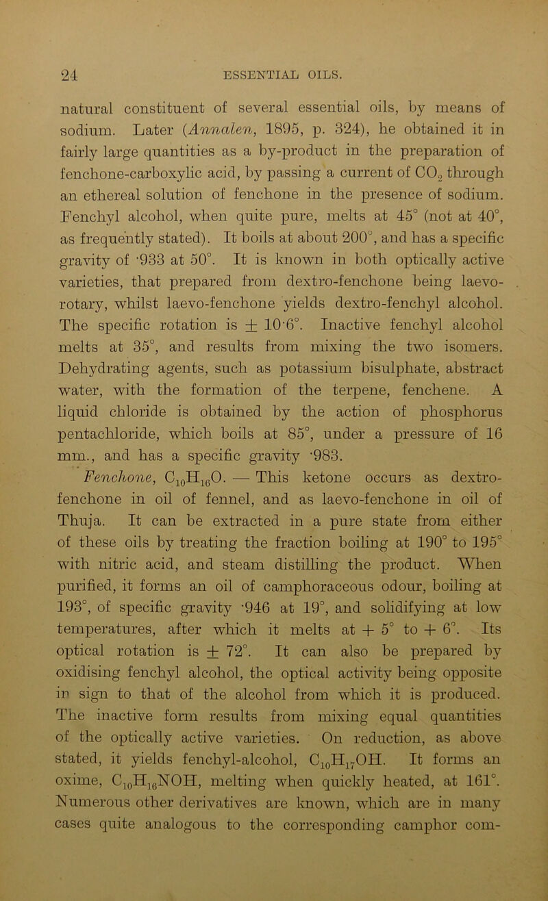 natural constituent of several essential oils, by means of sodium. Later (Annalen, 1895, p. 324), he obtained it in fairly large quantities as a by-product in the preparation of fenchone-carboxylic acid, by passing a current of CO., through an ethereal solution of fenchone in the presence of sodium. Fenchyl alcohol, AYhen quite pure, melts at 45° (not at 40°, as frequently stated). It boils at about 200°, and has a specific gravity of '933 at 50°. It is known in both optically active varieties, that prepared from dextro-fenchone being laevo- rotary, whilst laevo-fenchone yields dextro-fenchyl alcohol. The specific rotation is + 10‘6°. Inactive fenchyl alcohol melts at 35°, and results from mixing the two isomers. Dehydrating agents, such as potassium bisulphate, abstract water, with the formation of the terpene, fenchene. A liquid chloride is obtained by the action of phosphorus pentachloride, which boils at 85°, under a pressure of 16 mm., and has a specific gravity '983. Fenchone, CjoH^gO. — This ketone occurs as dextro- fenchone in oil of fennel, and as laevo-fenchone in oil of Thuja. It can be extracted in a pure state from either of these oils by treating the fraction boiling at 190° to 195° with nitric acid, and steam distilling the product. When purified, it forms an oil of camphoraceous odour, boiling at 193°, of specific gravity '946 at 19°, and solidifying at low^ temperatures, after which it melts at -}- 5° to + 6°. Its optical rotation is + 72°. It can also be prepared by oxidising fenchyl alcohol, the optical activity being opposite ip sign to that of the alcohol from which it is produced. The inactive form results from mixing equal quantities of the optically active varieties. On reduction, as above stated, it yields fenchyl-alcohol, CioH^^OH. It forms an oxime, C^oH^gNOH, melting when quickly heated, at 161°. Numerous other derivatives are known, which are in many cases quite analogous to the corresponding camphor com-