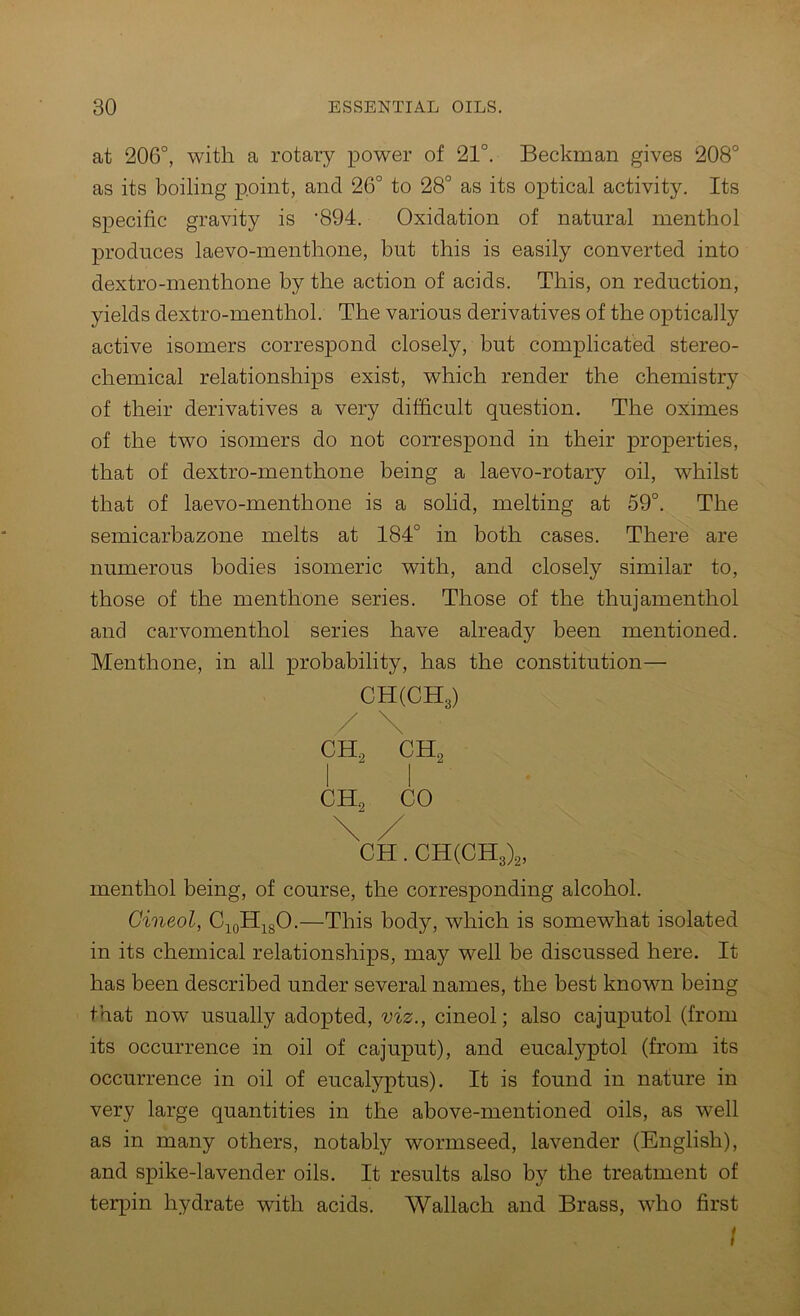 at 206°, with a rotary power of 21°. Beckman gives 208° as its boiling point, and 26° to 28° as its optical activity. Its specific gravity is '894. Oxidation of natural menthol produces laevo-menthone, but this is easily converted into dextro-menthone by the action of acids. This, on reduction, yields dextro-menthol. The various derivatives of the optically active isomers correspond closely, but complicated stereo- chemical relationships exist, which render the chemistry of their derivatives a very difficult question. The oximes of the two isomers do not correspond in their properties, that of dextro-menthone being a laevo-rotary oil, whilst that of laevo-menthone is a solid, melting at 59°. The semicarhazone melts at 184° in both cases. There are numerous bodies isomeric with, and closely similar to, those of the menthone series. Those of the thujamenthol and carvomenthol series have already been mentioned. Menthone, in all probability, has the constitution— CH(CH3) / \ CH, CH, CH. CHCCHg)^, menthol being, of course, the corresponding alcohol. Cineol, C^oHj^gO.—This body, which is somewhat isolated in its chemical relationships, may well be discussed here. It has been described under several names, the best known being that now usually adopted, viz., cineol; also cajuputol (from its occurrence in oil of cajuput), and eucalyptol (from its occurrence in oil of eucalyptus). It is found in nature in very large quantities in the above-mentioned oils, as well as in many others, notably wormseed, lavender (English), and spike-lavender oils. It results also by the treatment of terpin hydrate with acids. Wallach and Brass, who first