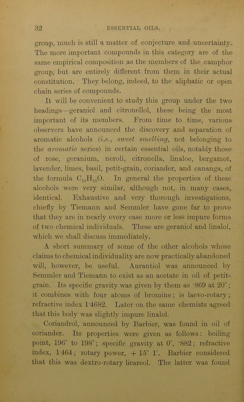 group, much is still a matter of conjecture and uncertainty. The more important compounds in this category are of the same empirical composition as the members of the camphor group, but are entirely different from them in their actual constitution. They belong, indeed, to the aliphatic or open chain series of compounds. It will be convenient to study this group under the two headings—geraniol and citronellol, these being the most important of its members. From time to time, various- observers have announced the discovery and separation of aromatic alcohols {i.e., sweet smelling, not belonging to the aromatic series) in certain essential oils, notably those of rose, geranium, neroli, citronella, linaloe, bergamot, lavender, limes, basil, petit-grain, coriander, and cananga, of the formula C^oH^gO. In general the properties of these alcohols were very similar, although not, in many cases, identical. Exhaustive and very thorough investigations, chiefly by Tiemann and Semmler have gone far to prove that they are in nearly every case more or less impure forms of two chemical individuals. These are geraniol and linalol, which we shall discuss immediately. A short summary of some of the other alcohols whose claims to chemical individuality are now practically abandoned will, however, be useful. Aurantiol was announced by Semmler and Tiemann to exist as an acetate in oil of petit- grain. Its specific gravity was given by them as '869 at 20°; it combines with four atoms of bromine; is laevo-rotary; refractive index 1'4682. Later on the same chemists agreed that this body was slightly impure linalol. Coriandrol, announced by Barbier, was found in oil of coriander. Its properties were given as follows: boiling point, 196° to 198°; specific gravity at 0°, '882; refractive index, 1464; rotary power, + 15° 1'. Barbier considered that this was dextro-rotary licareol. The latter was found