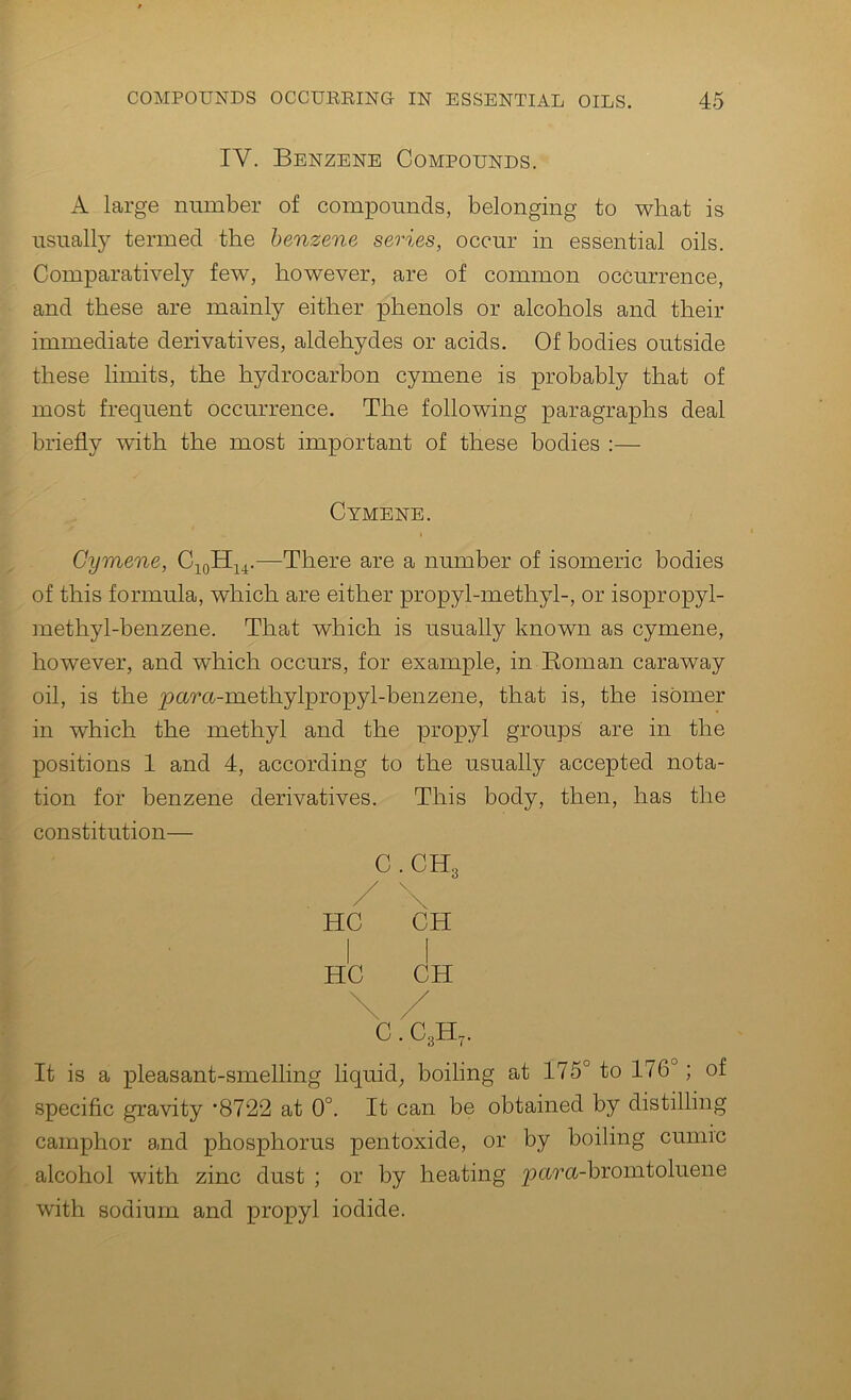 IV. Benzene Compounds. A large number of compounds, belonging to what is usually termed the benzene series, occur in essential oils. Comparatively few, however, are of common occurrence, and these are mainly either phenols or alcohols and their immediate derivatives, aldehydes or acids. Of bodies outside these limits, the hydrocarbon cymene is probably that of most frequent occurrence. The following paragraphs deal briefly with the most important of these bodies :— Cymene. Cymene, —There are a number of isomeric bodies of this formula, which are either propyl-methyl-, or isopropyl- methyl-benzene. That which is usually known as cymene, however, and which occurs, for example, in Eoman caraway oil, is the pura-methylpropyl-benzene, that is, the isomer in which the methyl and the propyl groups are in the positions 1 and 4, according to the usually accepted nota- tion for benzene derivatives. This body, then, has the constitution— C.CHg / HC CH I I HC CH \ / C. C3H7. It is a pleasant-smelling liquid, boiling at 175° to 176°; of specific gravity ’8722 at 0°. It can be obtained by distilling camphor and phosphorus pentoxide, or by boiling cunirc alcohol with zinc dust ; or by heating pura.-bromtoluene with sodium and propyl iodide.