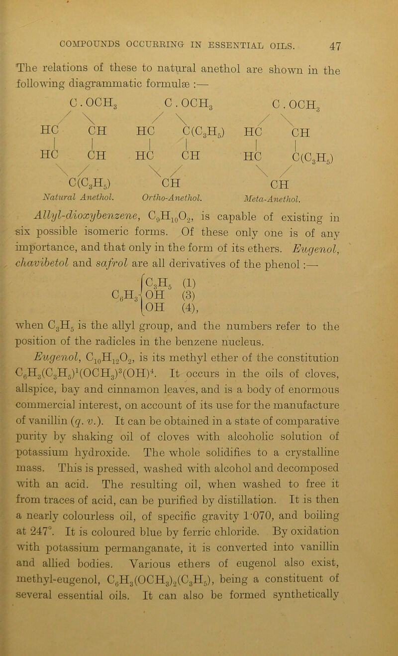 The relations of these to natural anethol are shown in the following diagrammatic formulae :— C . OCH3 C(C3H,) Natia-al Anethol. C. OCH3 C. OCH3 / \ / N HC C(C3Hg) HC CH I 1 HC CH 1 1 HC C(C3Hg) \ \ /' \ x' CH CH Ortho-Anethol. Meta-Anethol. Allyl-dioxybenzene, C9H10O2, is capable of existing in six possible isomeric forms. Of these only one is of any importance, and that only in the form of its ethers. Eugenol, chavibetol and safrol are all derivatives of the phenol:— IC3H, (1) C,H3] oh (3) [oh (4), when C3Hg is the allyl group, and the numbers refer to the position of the radicles in the benzene nucleus. Eugenol, methyl ether of the constitution CgH3(C3Hg)^(OCH3)^(OH)^. It occurs in the oils of cloves, allspice, bay and cinnamon leaves, and is a body of enormous commercial interest, on account of its use for the manufacture of vanillin (g. v.). It can be obtained in a state of comparative purity by shaking oil of cloves with alcoholic solution of potassium hydroxide. The whole solidifies to a crystalline mass. This is pressed, washed with alcohol and decomposed with an acid. The resulting oil, when washed to free it from traces of acid, can be purified by distillation. It is then a nearly colourless oil, of specific gravity 1'070, and boiling at 247°. It is coloured blue by ferric chloride. By oxidation with potassium permanganate, it is converted into vanillin and allied bodies. Various ethers of eugenol also exist, methyl-eugenol, CgH3(OCH3)2(C3H5), being a constituent of several essential oils. It can also be formed synthetically