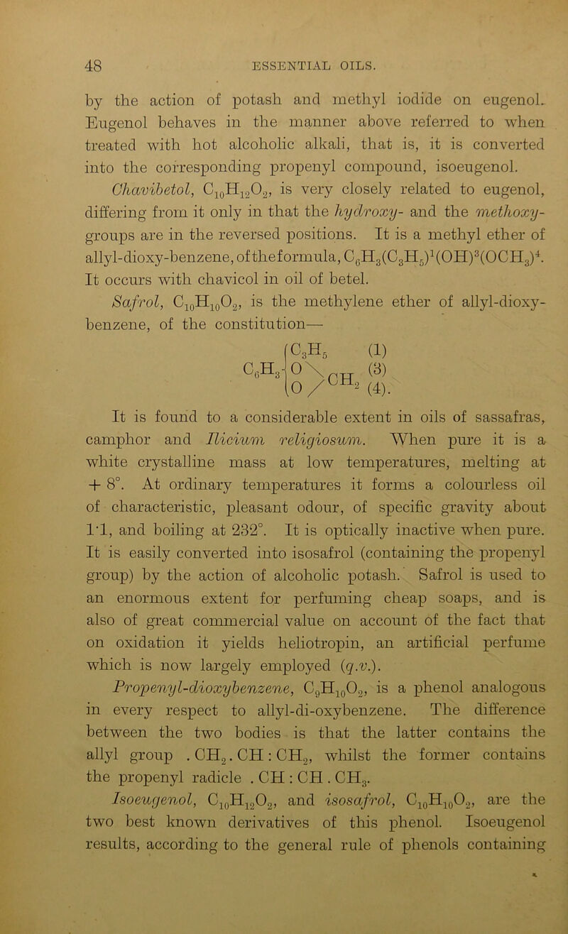by the action of potash and methyl iodide on eugenoL Eugenol behaves in the manner above referred to when treated with hot alcoholic alkali, that is, it is converted into the corresponding propenyl compound, isoeugenol. Chavibetol, C;^oHj202, is very closely related to eugenol, differing from it only in that the hydroxy- and the methoxy- groups are in the reversed positions. It is a methyl ether of allyl-dioxy-benzene, of theformula, CgH3(C3H5)^(OH)^(OCH3)'^. It occurs with chavicol in oil of betel. Safrol, is the methylene ether of allyl-dioxy- benzene, of the constitution— CA C3H3 0\ 10 CHo (1) (3) (4) . It is found to a considerable extent in oils of sassafras, camphor and Ilicium religiosum. When pure it is a white crystalline mass at low temperatures, melting at -f- 8°. At ordinary temperatures it forms a colourless oil of characteristic, pleasant odour, of specific gravity about I'l, and boiling at 232°. It is optically inactive when pure. It is easily converted into isosafrol (containing the propenjd group) by the action of alcoholic potash. Safrol is used to an enormous extent for perfmning cheap soaps, and is also of great commercial value on account of the fact that on oxidation it yields heliotropin, an artificial perfume which is now largely employed (q.v.). Propenyl-dioxyhenzene, CgHiQ02, is a phenol analogous in every respect to allyl-di-oxybenzene. The difference between the two bodies is that the latter contains the allyl group . OHg. CH : CHg, whilst the former contains the propenyl radicle . CH : CH . CH3. Isoeugenol, C;^yHj^202» isosafrol, C10H10O2, are the two best known derivatives of this phenol Isoeugenol results, according to the general rule of phenols containing