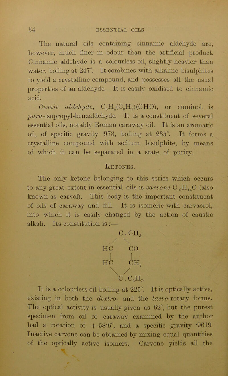 The natural oils containing cinnamic aldehyde are, however, much finer in odour than the artificial product. Cinnamic aldehyde is a colourless oil, slightly heavier than water, boiling at 247°. It combines with alkaline bisulphites to yield a crystalline compound, and possesses all the usual properties of an aldehyde. It is easily oxidised to cinnamic acid. Cumic aldehyde, CgH4(C3H7)(CHO), or cuminol, is pura-isopropyl-benzaldehyde. It is a constituent of several essential oils, notably Eoman caraway oil. It is an aromatic oil, of specific gravity 'QIS, boiling at 235°. It forms a crystalline compound with sodium bisulphite, by means of which it can be separated in a state of purity. Ketones. The only ketone belonging to this series which occurs to any great extent in essential oils is carvone CioIIjL40 (also known as carvol). This body is the important constituent of oils of caraway and dill. It is isomeric with carvacrol, into which it is easily changed by the action of caustic alkali. Its constitution is :— C.CHg / \ HC CO 1 I HC CH, C. C3H,. It is a colourless oil boiling at 225°. It is optically active, existing in both the dextro- and the Zaeuo-rotary forms. The optical activity is usually given as 62°, but the purest specimen from oil of caraway examined by the author had a rotation of + 58’6°, and a specific gravity '9619. Inactive carvone can be obtained by mixing equal quantities of the optically active isomers. Carvone yields all the