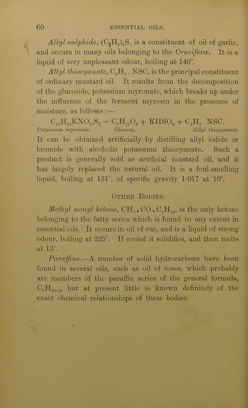 Allyl sulphide, (CjH5)2S, is a constituent of oi] of garlic, and occurs in many oils belonging to the Cruciferce. It is a liquid of very unpleasant odour, boiling at 140'’. Allyl thiocyanate, C3II5. NSC, is the principal constituent of ordinary mustard oil. It results from the decomposition of the glucoside, potassium myronate, which breaks up under the influence of the ferment myrosin in the presence of moisture, as follows :— C,oH,3KNO,oS2 = + KHSO, + G,B.,. NSC. Potassmm myronate. Glucose. Allyl thiocyanate. It can be obtained artificially by distilling allyl iodide or bromide with alcoholic potassium thiocyanate. Such a product is generally sold as artificial mustard oil, and it has largely replaced the natural oil. It is a foul-smelling liquid, boiling at 151°, of specific gravity 1'017 at 10°. Othee Bodies. Methyl nonyl ketone, CH3. CO . Cgll^^g, is the only ketone belonging to the fatty series which is found to any extent in essential oils. It occurs in oil of rue, and is a liquid of strong odour, boiling at 225°. If cooled it solidifies, and then melts at 13°. Paraffins.—A number of solid hydrocarbons have been found in several oils, such as oil of roses, which probably are members of the paraffin series of the general formula, CnHgn+g, but at present little is known definitely of the exact chemical relationships of these bodies.