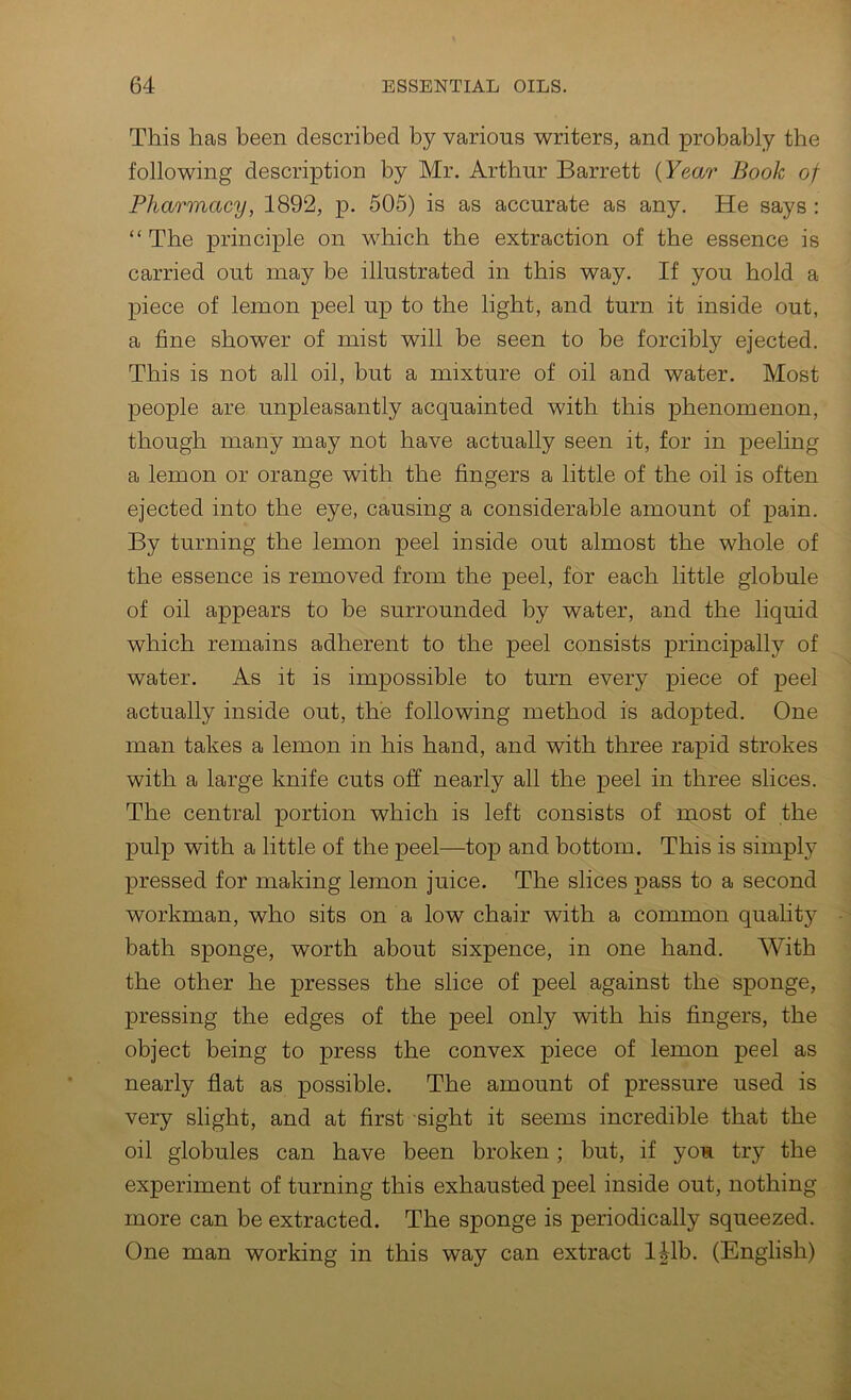 This has been described by various writers, and probably the following description by Mr. Arthur Barrett (Year Book of Pharmacy, 1892, p. 505) is as accurate as any. He says : “ The principle on which the extraction of the essence is carried out may be illustrated in this way. If you hold a piece of lemon peel up to the light, and turn it inside out, a fine shower of mist will be seen to be forcibly ejected. This is not all oil, but a mixture of oil and water. Most people are unpleasantly acquainted with this phenomenon, though many may not have actually seen it, for in peeling a lemon or orange with the fingers a little of the oil is often ejected into the eye, causing a considerable amount of pain. By turning the lemon peel inside out almost the whole of the essence is removed from the peel, for each little globule of oil appears to be surrounded by water, and the liquid which remains adherent to the peel consists principally of water. As it is impossible to turn every piece of peel actually inside out, the following method is adopted. One man takes a lemon in his hand, and with three rapid strokes with a large knife cuts off nearly all the peel in three slices. The central portion which is left consists of most of the pulp with a little of the peel—top and bottom. This is simply pressed for making lemon juice. The slices pass to a second workman, who sits on a low chair with a common quality bath sponge, worth about sixpence, in one hand. AVith the other he presses the slice of peel against the sponge, pressing the edges of the peel only with his fingers, the object being to press the convex piece of lemon peel as nearly flat as possible. The amount of pressure used is very slight, and at first sight it seems incredible that the oil globules can have been broken; but, if you try the experiment of turning this exhausted peel inside out, nothing more can be extracted. The sponge is periodically squeezed. One man working in this way can extract l|lb. (English)