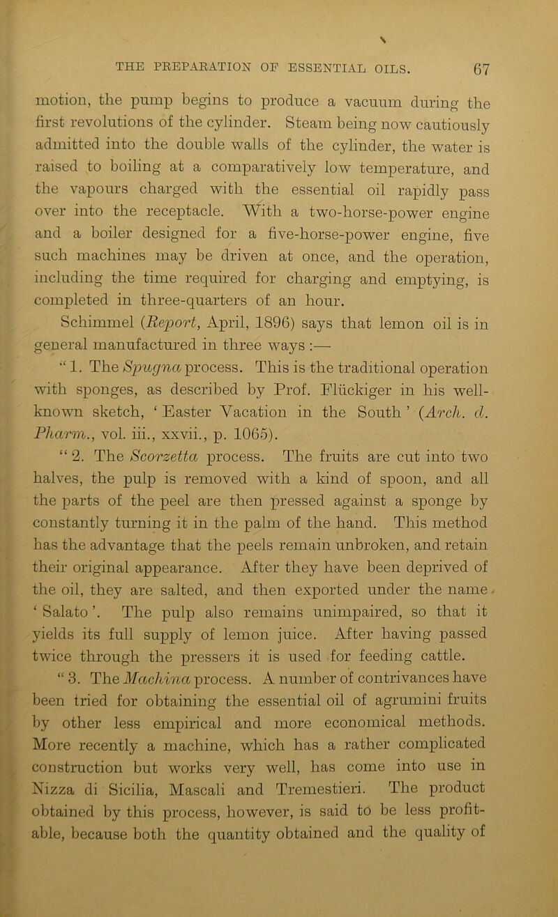 motion, the pump begins to produce a vaciunn during the first revolutions of the cylinder. Steam being no^v cautiously admitted into the double walls of the cylinder, the water is raised to boiling at a comparatively low temperature, and the vapours charged with the essential oil rapidly pass over into the receptacle. With a two-horse-power engine and a boiler designed for a five-horse-power engine, five such machines may be driven at once, and the operation, including the time required for charging and emptying, is completed in three-quarters of an hour. Schimmel {Report, April, 1896) says that lemon oil is in general manufactured in three ways :— “ 1. The Spugna process. This is the traditional operation with sponges, as described by Prof. Pluckiger in his well- known sketch, ‘ Easter Vacation in the South ’ {Arch. d. Pliarm., vol. hi., xxvii., p. 1066). “ 2. The Scorzetta process. The fruits are cut into two halves, the pulp is removed with a bind of spoon, and all the parts of the peel are then pressed against a sponge by constantly turning it in the palm of the hand. This method has the advantage that the peels remain unbroken, and retain their original appearance. After they have been deprived of the oil, they are salted, and then exported under the name - ‘Salato’. The pulp also remains unimpaired, so that it yields its full supply of lemon juice. After having passed twice through the pressers it is used for feeding cattle. “ 3. The Machina process. A number of contrivances have been tried for obtaining the essential oil of agrumini fruits by other less empirical and more economical methods. More recently a machine, which has a rather complicated construction but works very well, has come into use in Nizza di Sicilia, Mascali and Tremestieri. The product obtained by this process, however, is said to be less profit- able, because both the quantity obtained and the quality of