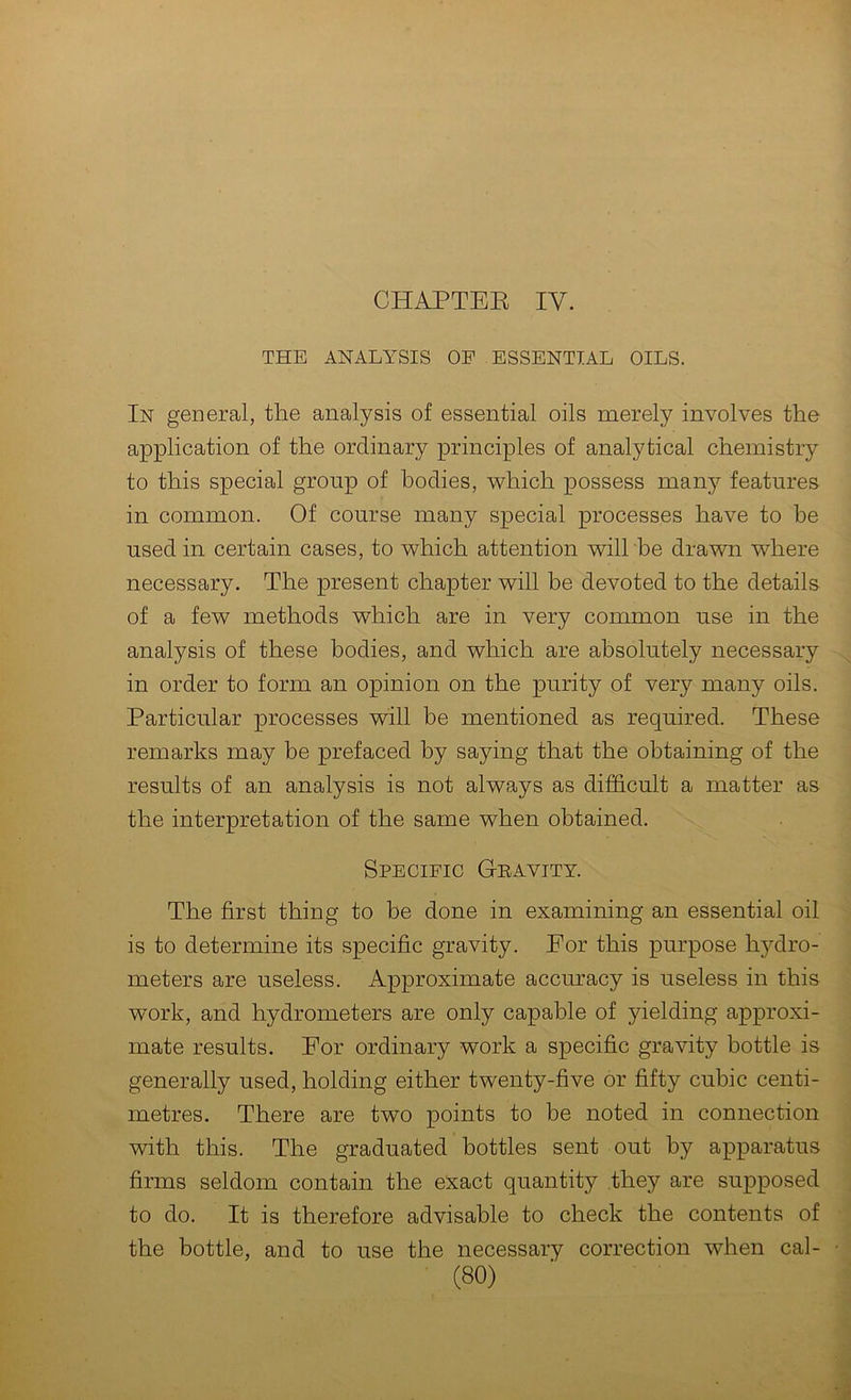 CHAPTEE IV. THE ANALYSIS OF ESSENTIAL OILS. In general, the analysis of essential oils merely involves the application of the ordinary principles of analytical chemistry to this special group of bodies, which possess many features in common. Of course many special processes have to he used in certain cases, to which attention will be drawn where necessary. The present chapter will he devoted to the details of a few methods which are in very common use in the analysis of these bodies, and which are absolutely necessary ^ in order to form an opinion on the purity of very many oils. Particular processes will be mentioned as required. These remarks may be prefaced by saying that the obtaining of the results of an analysis is not always as difficult a matter as the interpretation of the same when obtained. Specific G-eavity. The first thing to be done in examining an essential oil - is to determine its specific gravity. Eor this purpose hydro- meters are useless. Approximate accuracy is useless in this work, and hydrometers are only capable of yielding approxi- mate results. Eor ordinary work a specific gravity bottle is generally used, holding either twenty-five or fifty cubic centi- metres. There are two points to he noted in connection : with this. The graduated bottles sent out by apparatus ^ firms seldom contain the exact quantity they are supposed ] to do. It is therefore advisable to check the contents of v, ■ w