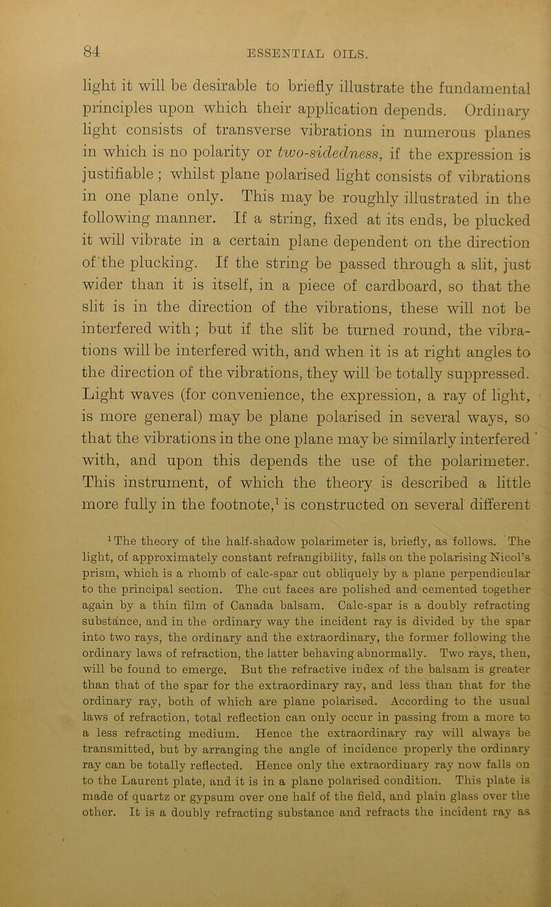 light it will be desirable to briefly illustrate the fundamental principles upon which their application depends. Ordinary light consists of transverse vibrations in numerous planes in which is no polarity or two-sidedness, if the expression is justifiable ; whilst plane polarised light consists of vibrations in one plane only. This may be roughly illustrated in the following manner. If a string, fixed at its ends, be plucked it will vibrate in a certain plane dependent on the direction of'the plucking. If the string be passed through a slit, just wider than it is itself, in a piece of cardboard, so that the slit is in the direction of the vibrations, these will not be interfered with; but if the slit be turned round, the vibra- tions will be interfered with, and when it is at right angles to the direction of the vibrations, they will be totally suppressed. Light waves (for convenience, the expression, a ray of light, is more general) may be plane polarised in several ways, so that the vibrations in the one plane may be similarly interfered ' with, and upon this depends the use of the polarimeter. This instrument, of which the theory is described a little ^ more fully in the footnote,^ is constructed on several different ^The theory of the half-shadow polarimeter is, briefly, as follows. The j light, of approximately constant refrangibility, falls on the polarising Nicol’s prism, which is a rhomb of calc-spar cut obliquely by a plane perpendicular to the principal section. The cut faces are polished and cemented together i again by a thin film of Canada balsam. Calc-spar is a doubly refracting J substance, and in the ordinary way the incident ray is divided by the spar | into two rays, the ordinary and the extraordinary, the former following the I ordinary laws of refraction, the latter behaving abnormally. Two rays, then, t will be found to emerge. But the refractive index of the balsam is greater J than that of the spar for the extraordinary ray, and less than that for the | ordinary ray, both of which are plane polarised. According to the usual I laws of refraction, total reflection can only occur in passing from a more to 1 a less refracting medium. Hence the extraordinary ray will always be J transmitted, but by arranging the angle of incidence properly the ordinary 3 ray can be totally reflected. Hence only the extraordinary ray now falls on * to the Laurent plate, and it is in a plane polarised condition. This plate is 1 made of quartz or gypsum over one half of the field, and plain glass over the fl other. It is a doubly refracting substance and refracts the incident ray as