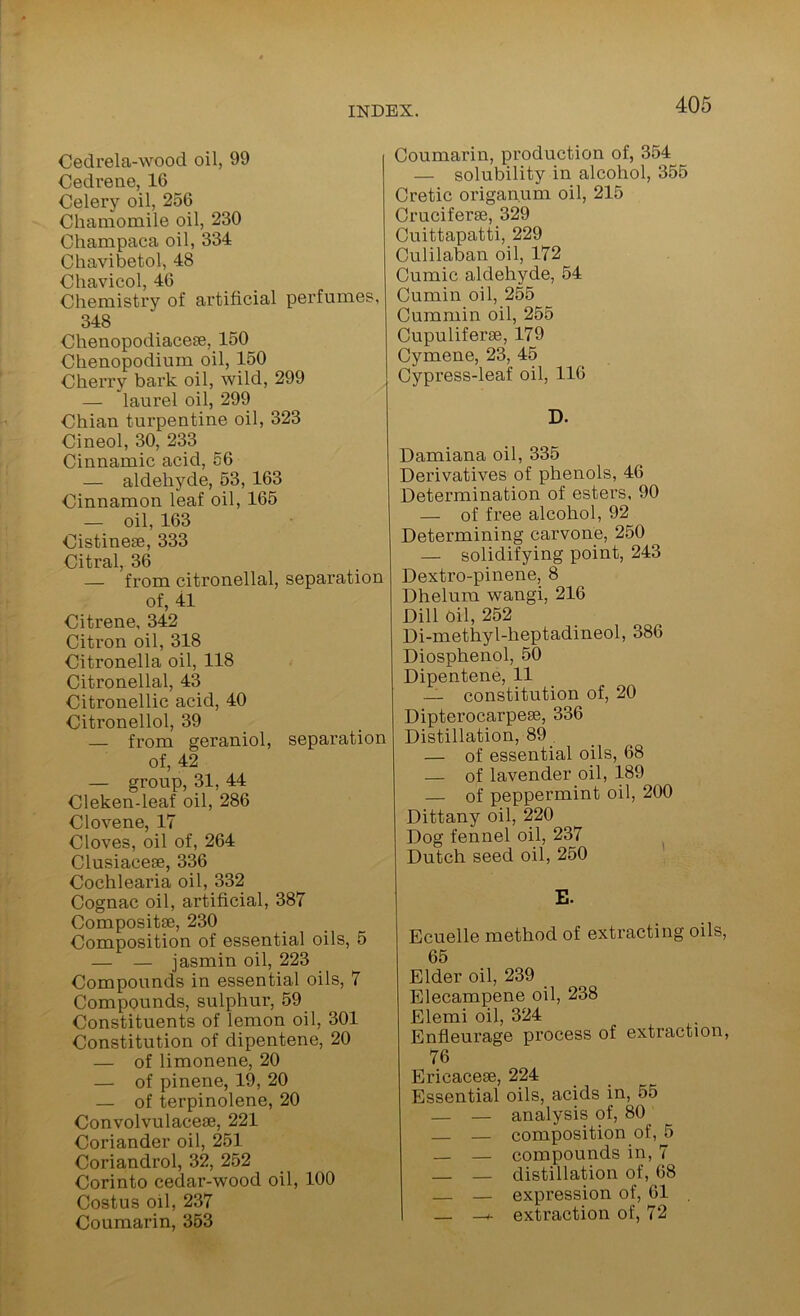 Cedrela-wood oil, 99 Cedrene, 16 Celery oil, 256 Chamomile oil, 230 Champaca oil, 334 Chavibetol, 48 Chavicol, 46 Chemistry of artificial perfumes, 348 Chenopodiacese, 150 Chenopodium oil, 150 Cherry bax’k oil, wild, 299 — laurel oil, 299 Chian turpentine oil, 323 Cineol, 30, 233 Cinnamic acid, 56 — aldehyde, 53, 163 Cinnamon leaf oil, 165 — oil, 163 Cistinese, 333 Citral, 36 — from citronellal, separation of, 41 Citrene, 342 Citron oil, 318 Citronella oil, 118 Citronellal, 43 Citronellic acid, 40 Citronellol, 39 — from geraniol, separation of, 42 — group, 31, 44 Cleken-leaf oil, 286 Clovene, 17 Cloves, oil of, 264 Clusiacese, 336 Cochlearia oil, 332 Cognac oil, artificial, 387 Compositse, 230 Composition of essential oils, 5 — — jasmin oil, 223 Compounds in essential oils, 7 Compounds, sulphur, 59 Constituents of lemon oil, 301 Constitution of dipentene, 20 — of limonene, 20 — of pinene, 19, 20 — of terpinolene, 20 Convolvulacese, 221 Coriander oil, 251 Coriandrol, 32, 252 Corinto cedar-wood oil, 100 Costus oil, 237 Coumarin, 353 Coumarin, production of, 354 — solubility in alcohol, 355 Cretic origanum oil, 215 Cruciferse, 329 Cuittapatti, 229 Culilaban oil, 172 Cumic aldehyde, 54 Cumin oil, 255 Cummin oil, 255 Cupuliferse, 179 Cymene, 23, 45 Cypress-leaf oil, 116 D. Damiana oil, 335 Derivatives of phenols, 46 Determination of esters, 90 — of free alcohol, 92 Determining carvone, 250 — solidifying point, 243 Dextro-pinene, 8 Dhelura wangi, 216 Dill oil, 252 Di-methyl-heptadineol, 386 Diosphenol, 50 Dipentene, 11 — constitution of, 20 Dipterocarpese, 336 Distillation, 89 . — of essential oils, 68 — of lavender oil, 189 — of peppermint oil, 200 Dittany oil, 220 Dog fennel oil, 237 Dutch seed oil, 250 E. Ecuelle method of extracting oils, 65 Elder oil, 239 Elecampene oil, 238 Elemi oil, 324 Enfleurage process of extraction, 76 Ericaceae, 224 Essential oils, acids in, 55 _ _ analysis of, 80 — composition of, 5 — — compounds in, 7 — — distillation of, 68 — — expression of, 61 . — extraction of, 72