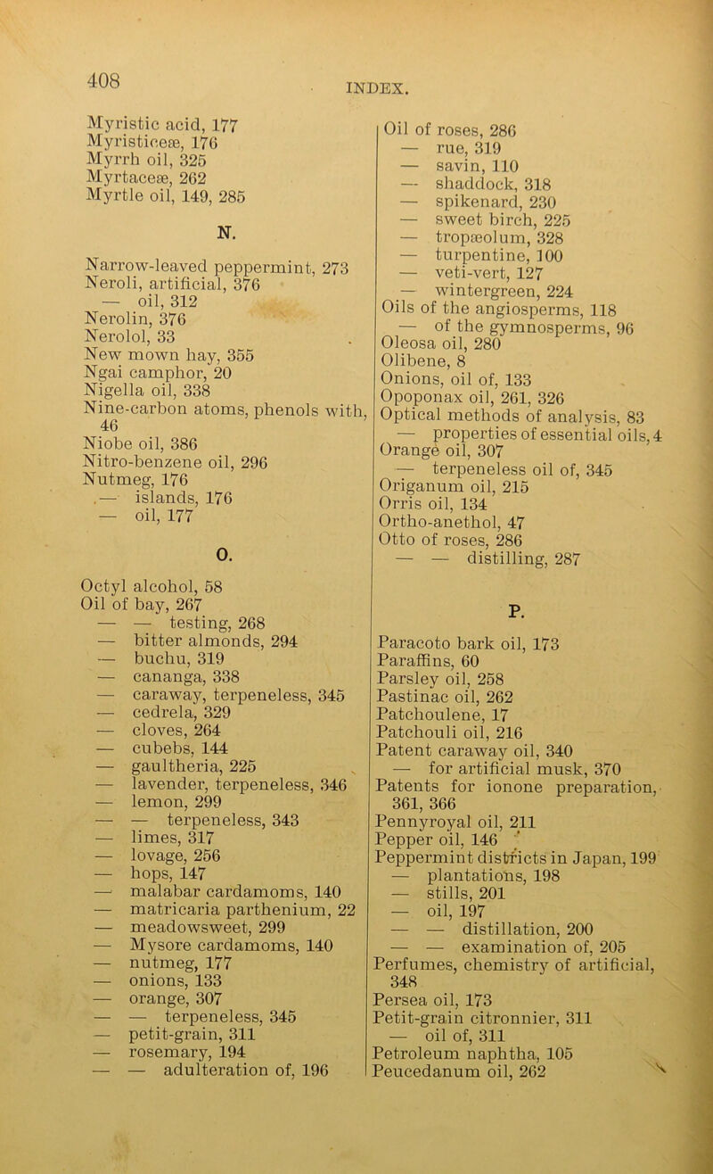 INDEX. Myristic acid, 177 Myristicese, 176 Myrrh oil, 326 Myrtacese, 262 Myrtle oil, 149, 285 N. Narrow-leaved peppermint, 273 Neroli, artificial, 376 — oil, 312 Nerolin, 376 Nerolol, 33 New mown hay, 355 Ngai camphor, 20 Nigella oil, 338 Nine-carbon atoms, phenols with, 46 Niobe oil, 386 Nitro-benzene oil, 296 Nutmeg, 176 .— islands, 176 — oil, 177 O. Octyl alcohol, 58 Oil of bay, 267 — — testing, 268 — bitter almonds, 294 — buchu, 319 — cananga, 338 — caraway, terpeneless, 346 — cedrela, 329 — cloves, 264 — cubebs, 144 — gaultheria, 225 — lavender, terpeneless, .346 — lemon, 299 — — terpeneless, 343 — limes, 317 — lovage, 256 — hops, 147 — malabar cardamoms, 140 — matricaria parthenium, 22 — meadowsweet, 299 — Mysore cardamoms, 140 — nutmeg, 177 — onions, 133 — orange, 307 — — terpeneless, 345 — petit-grain, 311 — rosemary, 194 — — adulteration of, 196 Oil of roses, 286 — rue, 319 — savin, 110 — shaddock, 318 — spikenard, 230 — sweet birch, 225 — tropaeolum, 328 — turpentine, 100 — veti-vert, 127 wintergreen, 224 Oils of the angiosperms, 118 — of the gymnosperms, 96 Oleosa oil, 280 Olibene, 8 Onions, oil of, 133 Opoponax oil, 261, 326 Optical methods of analysis, 83 — propertiesof essential oils, 4 Orange oil, 307 — terpeneless oil of, 345 Origanum oil, 215 Orris oil, 134 Ortho-anethol, 47 Otto of roses, 286 — — distilling, 287 P. Paracoto bark oil, 173 Paraffins, 60 Parsley oil, 258 Pastinac oil, 262 Patchoulene, 17 Patchouli oil, 216 Patent caraway oil, 340 — for artificial musk, 370 Patents for ionone preparation, 361, 366 Pennyroyal oil, 211 Pepper oil, 146 '' Peppermint districts in Japan, 199 — plantations, 198 — stills, 201 — oil, 197 — — distillation, 200 — — examination of, 205 Perfumes, chemistrj'^ of artificial, 348 Persea oil, 173 Petit-grain citronnier, 311 — oil of, 311 Petroleum naphtha, 105 Peucedanum oil, 262 ''