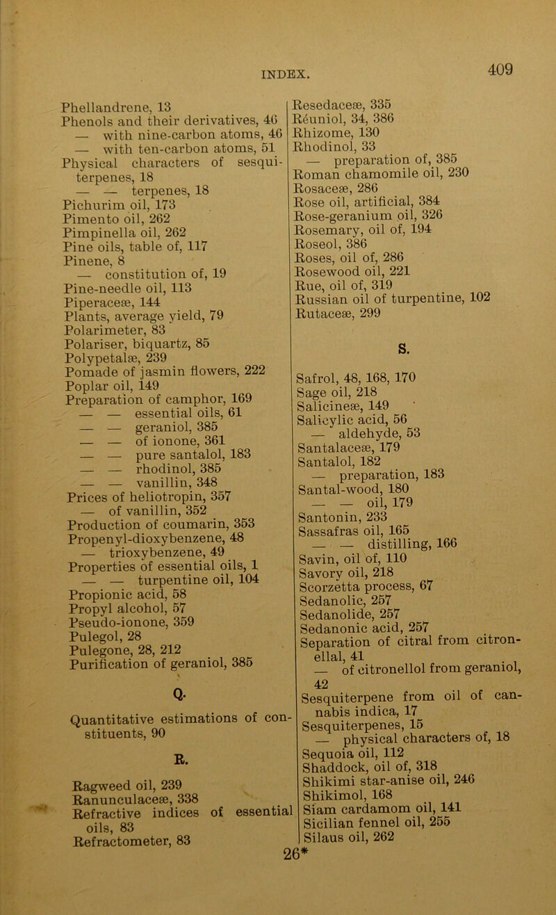 Phellandrene, 13 Phenols and their derivatives, 40 — with nine-carbon atoms, 46 — with ten-carbon atoms, 51 Physical characters of sesqui- terpenes, 18 — — terpenes, 18 Pichurim oil, 173 Pimento oil, 262 Pimpinella oil, 262 Pine oils, table of, 117 Pinene, 8 — constitution of, 19 Pine-needle oil, 113 Piperacese, 144 Plants, average yield, 79 Polarimeter, 83 Polariser, biquartz, 85 Polypetalse, 239 Pomade of jasmin flowers, 222 Poplar oil, 149 Preparation of camphor, 169 — — essential oils, 61 — — geraniol, 385 — — of ionone, 361 — — pure santalol, 183 — — rhodinol, 385 — — vanillin, 348 Prices of heliotropin, 357 — of vanillin, 352 Production of coumarin, 353 Propenyl-dioxybenzene, 48 — trioxybenzene, 49 Properties of essential oils, 1 — — turpentine oil, 104 Propionic acid, 58 Propyl alcohol, 57 Pseudo-ionone, 359 Pulegol, 28 Pulegone, 28, 212 Purification of geraniol, 385 Q- Quantitative estimations of con- stituents, 90 R. Ragweed oil, 239 Ranunculacese, 338 Refractive indices of essential oils, 83 Refractometer, 83 Resedacese, 335 R4uniol, 34, 386 Rhizome, 130 Rhodinol, 33 — preparation of, 385 Roman chamomile oil, 230 Rosacese, 286 Rose oil, artificial, 384 Rose-geranium oil, 326 Rosemary, oil of, 194 Roseol, 386 Roses, oil of, 286 Rosewood oil, 221 Rue, oil of, 319 Russian oil of turpentine, 102 Rutaceae, 299 S. Safrol, 48, 168, 170 Sage oil, 218 Salicinese, 149 Salicylic acid, 56 — aldehyde, 53 Santalaceae, 179 Santalol, 182 — preparation, 183 Santal-wood, 180 _ _ oil, 179 Santonin, 233 Sassafras oil, 165 — — distilling, 166 Savin, oil of, 110 Savory oil, 218 Scorzetta process, 67 Sedanolic, 257 Sedanolide, 257 Sedanonic acid, 257 Separation of citral from citron- ellal 41 — of citronellol from geraniol, 42 Sesquiterpene from oil of can- nabis indica, 17 Sesquiterpenes, 15 — physical characters of, 18 Sequoia oil, 112 Shaddock, oil of, 318 Shikimi star-anise oil, 246 Shikimol, 168 Siam cardamom oil, 141 Sicilian fennel oil, 255 Silaus oil, 262