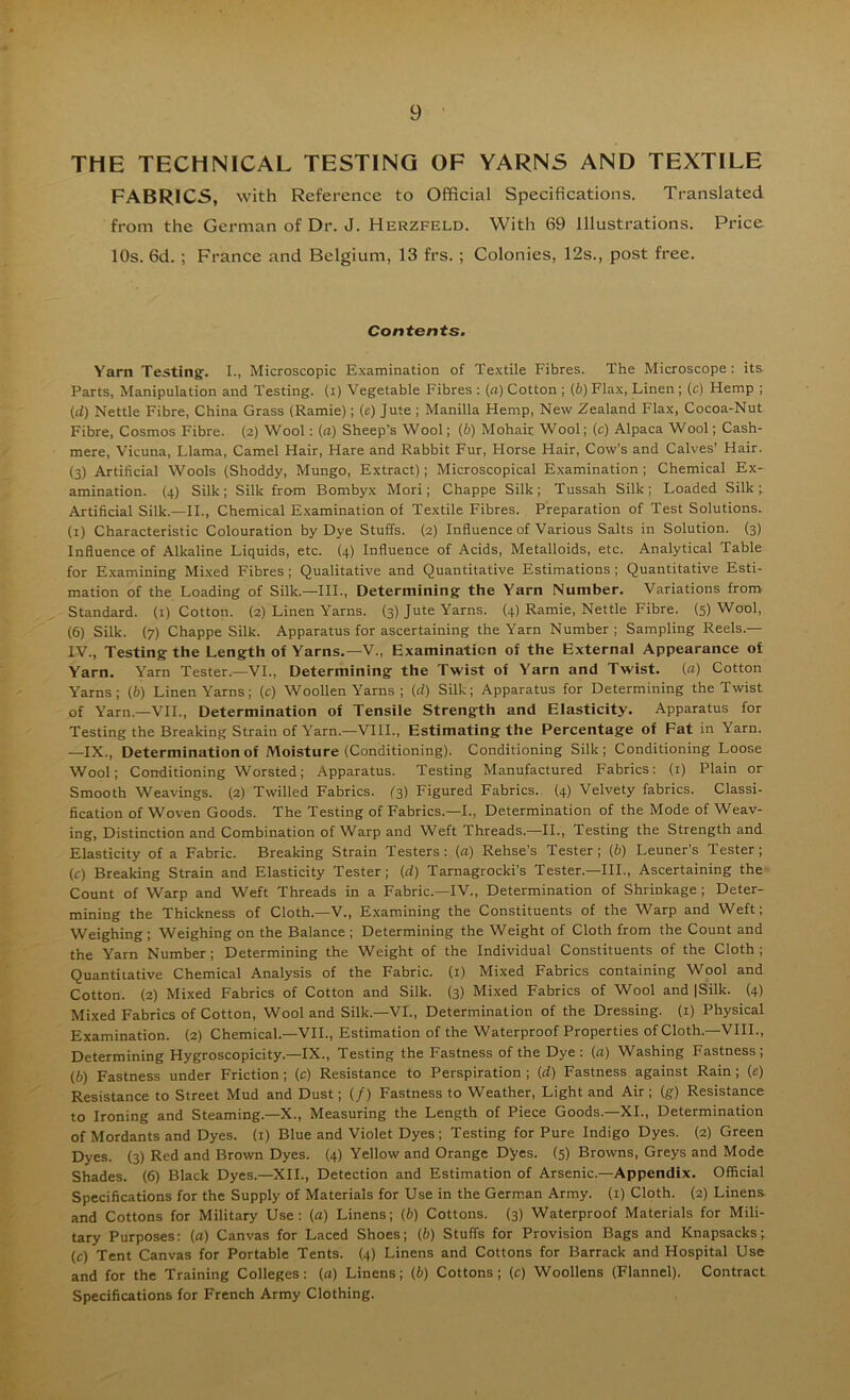 THE TECHNICAL TESTING OF YARNS AND TEXTILE FABRICS, with Reference to Official Specifications. Translated from the German of Dr. J. Herzfeld. With 69 Illustrations. Pi'ice 10s. 6d. ; France and Belgium, 13 frs. ; Colonies, 12s., post free. Contents. Yarn Testing. I., Microscopic Examination of Textile Fibres. The Microscope; its Parts, Manipulation and Testing, (i) Vegetable Fibres : (a) Cotton ; (b) Flax, Linen ; (c) Hemp ; (d) Nettle Fibre, China Grass (Ramie); (c) Jute ; Manilla Hemp, New Zealand Flax, Cocoa-Nut Fibre, Cosmos Fibre. (2) Wool: (a) Sheep’s Wool; (6) Mohair Wool; (c) Alpaca Wool; Cash- mere, Vicuna, Llama, Camel Hair, Hare and Rabbit Fur, Horse Hair, Cow's and Calves’ Hair. (3) Artificial Wools (Shoddy, Mungo, Extract); Microscopical Examination; Chemical Ex- amination. (4) Silk; Silk from Bonibyx Mori; Chappe Silk; Tussah Silk; Loaded Silk; Artificial Silk.—II., Chemical Examination of Textile Fibres. Preparation of Test Solutions, (i) Characteristic Colouration by Dye Stuffs. (2) Influence of Various Salts in Solution. (3) Influence of Alkaline Liquids, etc. (4) Influence of Acids, Metalloids, etc. Analytical Table for Examining Mixed Fibres ; Qualitative and Quantitative Estimations ; Quantitative Esti- mation of the Loading of Silk.—HI., Determining the Yarn Number. Variations from Standard, (i) Cotton. (2) Linen Yarns. (3) Jute Yarns. (4) Ramie, Nettle Fibre. (5) Wool, (6) Silk. (7) Chappe Silk. Apparatus for ascertaining the Yarn Number ; Sampling Reels.— IV., Testing the Length of Yarns.—V., Examination of the External Appearance of Yarn. Yarn Tester.—VI., Determining the Twist of Yarn and Twist, (fl) Cotton Yarns; (6) Linen Yarns; (c) Woollen Yarns ; (d) Silk; Apparatus for Determining the Twist of Yarn.—VII., Determination of Tensile Strength and Elasticity. Apparatus for Testing the Breaking Strain of Yarn.—VHL, Estimating the Percentage of Fat in Yarn. —IX., Determination of Moisture (Conditioning). Conditioning Silk ; Conditioning Loose Wool; Conditioning Worsted; Apparatus. Testing Manufactured Fabrics: (i) Plain or Smooth Weavings. (2) Twilled Fabrics, (s) Figured Fabrics.. (4) Velvety fabrics. Classi- fication of Woven Goods. The Testing of Fabrics.—I., Determination of the Mode of Weav- ing, Distinction and Combination of Warp and Weft Threads.—II., Testing the Strength and Elasticity of a Fabric. Breaking Strain Testers : (a) Rehse's Tester ; (b) Leuner’s Tester ; (c) Breaking Strain and Elasticity Tester; (d) Tarnagrocki’s Tester.—HI., Ascertaining the Count of Warp and Weft Threads in a Fabric.—IV., Determination of Shrinkage ; Deter- mining the Thickness of Cloth.—V., Examining the Constituents of the Warp and Weft; Weighing; Weighing on the Balance; Determining the Weight of Cloth from the Count and the Yarn Number ; Determining the Weight of the Individual Constituents of the Cloth ; Quantitative Chemical Analysis of the Fabric. (1) Mixed Fabrics containing Wool and Cotton. (2) Mixed Fabrics of Cotton and Silk. (3) Mixed Fabrics of Wool and |Silk. (4) Mixed Fabrics of Cotton, Wool and Silk.—VI., Determination of the Dressing, (i) Physical Examination. (2) Chemical.—VII., Estimation of the Waterproof Properties of Cloth.—VHI., Determining Hygroscopicity.—IX., Testing the Fastness of the Dye: (a) Washing Fastness; (6) Fastness under Friction; (c) Resistance to Perspiration ; (ci) Fastness against Rain; (e) Resistance to Street Mud and Dust; {/) Fastness to Weather, Light and Air; (g) Resistance to Ironing and Steaming.—X., Measuring the Length of Piece Goods.—XL, Determination of Mordants and Dyes, (i) Blue and Violet Dyes; Testing for Pure Indigo Dyes. (2) Green Dyes. (3) Red and Brown Dyes. (4) Yellow and Orange Dyes. (5) Browns, Greys and Mode Shades. (6) Black Dyes.—XII., Detection and Estimation of Arsenic.-Appendix. Official Specifications for the Supply of Materials for Use in the German Army, (i) Cloth. (2) Linens and Cottons for Military Use: (a) Linens; (b) Cottons. (3) Waterproof Materials for Mili- tary Purposes: (a) Canvas for Laced Shoes; (b) Stuffs for Provision Bags and Knapsacks; (c) Tent Canvas for Portable Tents. (4) Linens and Cottons for Barrack and Hospital Use and for the Training Colleges: (a) Linens; (b) Cottons; (c) Woollens (Flannel). Contract Specifications for French Army Clothing.