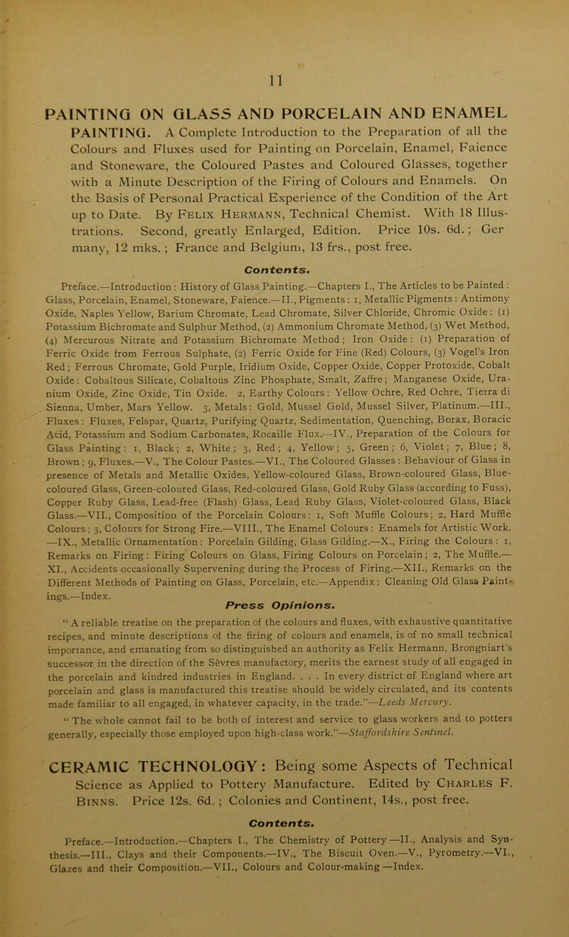 PAINTING ON GLASS AND PORCELAIN AND ENAMEL PAINTING. A Complete Introduction to the Preparation of all the Colours and Fluxes used for Painting on Porcelain, Enamel, Faience and Stoneware, the Coloured Pastes and Coloured Glasses, together with a Minute Description of the Firing of Colours and Enamels. On the Basis of Personal Practical Experience of the Condition of the Art up to Date. By Felix Hermann, Technical Chemist. With 18 Illus- trations. Second, greatly Enlarged, Edition. Price 10s. 6d.; Ger many, 12 mks. ; France and Belgium, 13 frs., post free. Contents. Preface.—Introduction ; History of Glass Painting.—Chapters I., The Articles to be Painted : Glass, Porcelain, Enamel, Stoneware, Faience.—II., Pigments : i. Metallic Pigments: Antimony Oxide, Naples Yellow, Barium Chromate, Lead Chromate, Silver Chloride, Chromic Oxide: (i) Potassium Bichromate and Sulphur Method, (2) Ammonium Chromate Method, (3) Wet Method, (4) Mercurous Nitrate and Potassium Bichromate Method; Iron Oxide: (i) Preparation of Ferric Oxide from Ferrous Sulphate, (2) Ferric Oxide for Fine (Red) Colours, (3) Vogel's Iron Red; Ferrous Chromate, Gold Purple, Iridium Oxide, Copper Oxide, Copper Protoxide, Cobalt Oxide: Cobaltous Silicate, Cobaltous Zinc Phosphate, Smalt, 2affre; Manganese Oxide, Ura- nium Oxide, Zinc Oxide, Tin Oxide. 2, Earthy Colours: Yellow Ochre, Red Ochre, Tierra di Sienna, Umber, Mars Yellow. 3, Metals: Gold, Mussel Gold, Mussel Silver, Platinum.—III., Fluxes: Fluxes, Felspar, Quartz, Purifying Quartz, Sedimentation, Quenching, Borax, Boracic Acid, Potassium and Sodium Carbonates, Rocaille Flux.—IV., Preparation of the Colours for Glass Painting: i. Black; 2, White; 3, Red; 4, Yellow; 5, Green; 6, Violet; 7, Blue; 8, Brown ; g. Fluxes.—V., The Colour Pastes.—VI., The Coloured Glasses : Behaviour of Glass in presence of Metals and Metallic Oxides, Yellow-coloured Glass, Brown-coloured Glass, Blue- coloured Glass, Green-coloured Glass, Red-coloured Glass, Gold Ruby Glass (according to Fuss), Copper Ruby Glass, Lead-free (Flash) Glass, Lead Ruby Glass, Violet-coloured Glass, Black Glass.—VII., Composition of the Porcelain Colours: i. Soft Muffle Colours; 2, Hard Muffle Colours ; 3, Colours for Strong Fire.—VIII., The Enamel Colours : Enamels for Artistic Work. —IX., Metallic Ornamentation: Porcelain Gilding, Glass Gilding.—X., Firing the Colours: i. Remarks on Firing: Firing Colours on Glass, Firing Colours on Porcelain; 2, The Muffle.— XL, Accidents occasionally Supervening during the Process of Firing.—XII., Remarks on the Different Methods of Painting on Glass, Porcelain, etc.—Appendix : Cleaning Old Glass Paint- ings.—Index. Press Opinions. “ A reliable treatise on the preparation of the colours and fluxes, with exhaustive quantitative recipes, and minute descriptions of the firing of colours and enamels, is of no small technical importance, and emanating from so distinguished an authority as Felix Hermann, Brongniart’s successor in the direction of the Sfivres manufactory, merits the earnest study of all engaged in the porcelain and kindred industries in England. ... In every district of England where art porcelain and glass is manufactured this treatise should be widely circulated, and its contents made familiar to all engaged, in whatever capacity, in the trade.”—Leeds Mercury. “ The whole cannot fail to be both of interest and service to glass workers and to potters generally, especially those employed upon high-class work.”—Staffordshire Sentinel. CERAMIC TECHNOLOGY : Being some Aspects of Technical Science as Applied to Pottery Manufacture. Edited by Charles F. Binns. Price 12s. 6d. ; Colonies and Continent, 14s., post free. Contents. Preface.—Introduction.—Chapters I., The Chemistry of Pottery—II., Analysis and Syn- thesis.—III., Clays and their Components.—IV., The Biscuit Oven.—V., Pyrometry.—VI., Glazes and their Composition.—VII., Colours and Colour-making —Index.