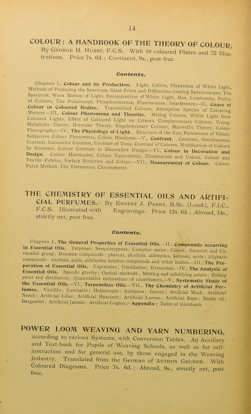 COLOUR: A HANDBOOK OF THE THEORY OF COLOUR By George H. Hurst, F.C.S. With 10 coloured Plates and 72 lllus'- trations. Price 7s. 6d.; Continent, 9s., post free. Contents. A/r Production, Light, Colour, Dispersion of White Light Methods of Producing the Spectrum, Glass Prism and Diffraction Grating Spectroscopes, The’ Spectrum, Wave Motion of Light, Recomposition of White Light, Hue, Luminosity Puritv of Colours, The Polariscope, Phosphorescence, Fluorescence, Interference.-II., cLse of Colour in Coloured Bodies. Transmitted Colours, Absorption Spectra of Colouring Matters-m Colour Phenomena and Theories. Mixing Colours, White Light from Coloured Lights, Effect of Coloured Light on Colours, Complementary Colours, Young- elmholtz Theory, Brewster Theory, Supplementary Colours, Maxwell’s Theory Colour Photography.-IV., The Physiology of Light. Structure of the Eye, Persistence of Vision Subjective Colour Phenomena, Colour Blindness.-V., Contrast. Contrast, SimultaneouJ Contrast, Successive Contrast, Contrast of Tone, Contrast of Colours, Modification of Colours by Contrast, Colour Contrast in Decorative Design.—VI., Colour in Decoration and Design. Colour Harmonies, Colour Equivalents, Illumination and Colour, Colour and u Structure and Colour.-VIL, Measurement of Colour. Colour Patch Method, The Tintometer, Chromometer, THE CHEMISTRY OF ESSENTIAL OILS AND ARTIFI= CIAL PERFUMES. By Ernest J. Parry, B.Sc. (Lend.), F.I.C., F.C.S. Illustrated with Engravings. Price 12s. 6d.; Abroad, 14s ' strictly net, post free. ’ ’ Contents. Chapters I. The General Properties of Essential Oils.-IL, Compounds occurring in Essential Oils. Terpenes; Sesquiterpenes; Camphor series; Cineol; Geraniol and Cit- ronellol group; Benzene compounds: phenols, alcohols, aldehydes, ketones, acids; Aliphatic compounds: alcohols, acids, aldehydes, sulphur compounds and other bodies.—HI., The Pre= paration of Essential Oils. Expression; Distillation; Extraction.—IV., The Analysis of Essential Oils. Specific gravity; Optical methods; Melting and solidifying points; Boiling point and distillation ; Quantitative estimations of constituents.—V., Systematic Study of the Essential Oils.-VI., Terpeneless Oils.-VIL, The Chemistry of Artificial Per= fumes. Vanillin; Coumarin; Heliotropin; Aubdpine ; lonone; Artificial Musk ; Artificial Neroh; Artificial Lilac; Artificial Hyacinth; Artificial Lemon; Artificial Rose; Niobe oil ■ Bergamiol; Artificial Jasmin ; Artificial Cogtiac.—Appendix : Table of Constants. POWER LOOM WEAVING AND YARN NUMBERING, according to various Systems, with Conversion Tables. An Auxiliary and Text-book for Pupils of Weaving Schools, as well as for self- mstruction and for general use, by those engaged in the Weaving Industry. Translated from the German of Anthon Gruner. With Coloured Diagrams. Price 7s. 6d.; Abroad, 9s., strictly net, post free.