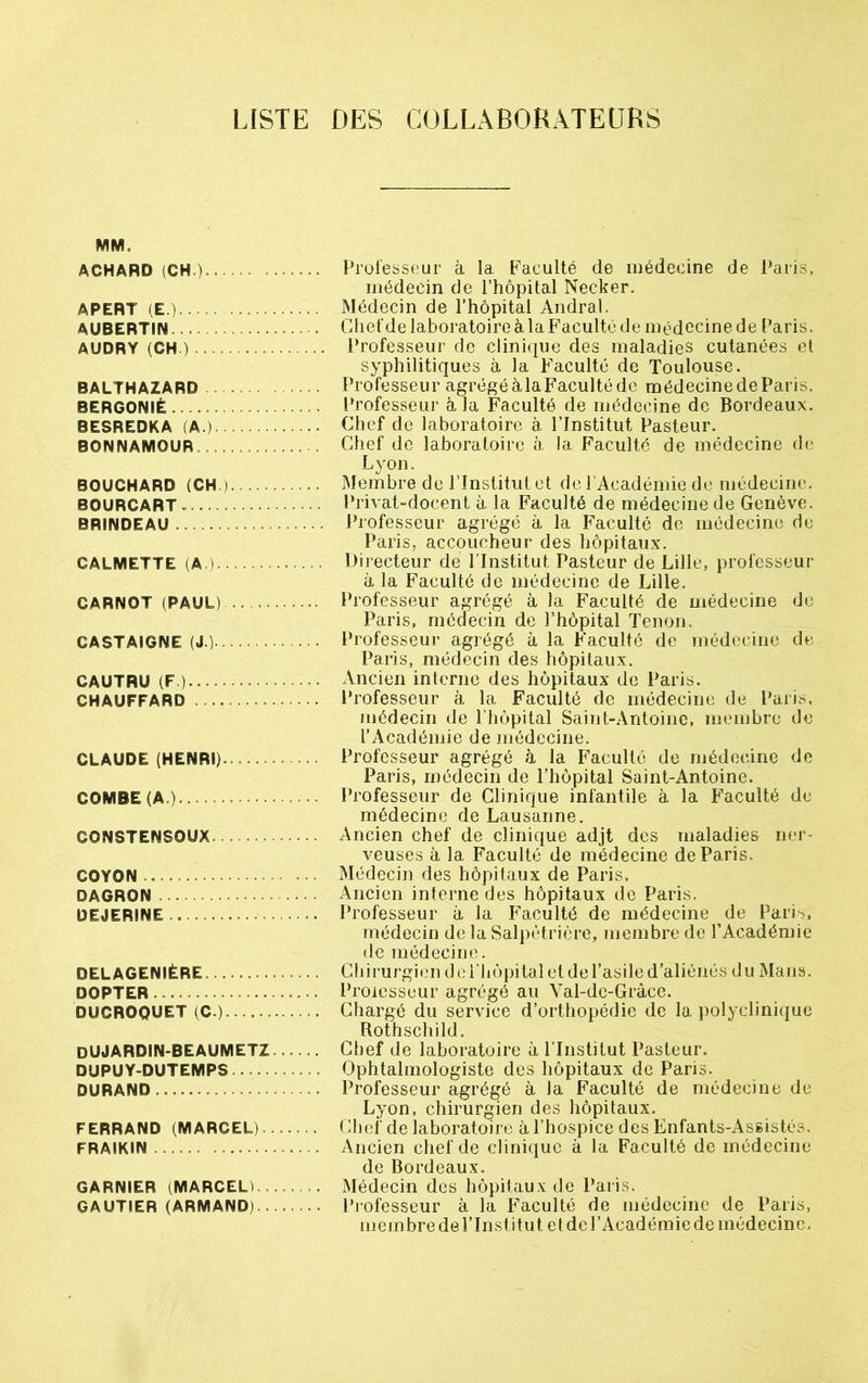 LISTE DES COLLABORATEURS VIM- ACHARD (CH.)- Professeur à la Faculté de médecine de Paris, médecin de l’hôpital Necker. APERT (E.) Médecin de l’hôpital Andral. AUBERTIN Ghefde laboratoire à la Faculté de médecine de Paris. AUDRY (CH.) Professeur de clinique des maladies cutanées et syphilitiques à la Faculté de Toulouse. BALTHAZARD Professeur agrégéàlaFacultéde médecinedeParis. BERGONIÊ Professeur à la Faculté de médecine de Bordeaux. BESREDKA (A.) Chef de laboratoire à l’Institut Pasteur. BONNAMOUR Chef de laboratoire à la Faculté de médecine de Lyon. BOUCHARD (CH). Membre de l’Institut et de l’Académie de médecine. BOURCART Privat-docent à la Faculté de médecine de Genève. BRINDEAU . . Professeur agrégé à la Faculté de médecine de Paris, accoucheur des hôpitaux. CALMETTE (A.).■ Directeur de l’Institut Pasteur de Lille, professeur à la Faculté de médecine de Lille. CARNOT (PAUL) Professeur agrégé à la Faculté de médecine de Paris, médecin de l’hôpital Tenon. CASTAIGNE (J.) Professeur agrégé à la Faculté de médecine de Paris, médecin des hôpitaux. CAUTRU (F.) Ancien interne des hôpitaux de Paris. CHAUFFARD Professeur à la Faculté de médecine de Paris, médecin de l’hôpital Saint-Antoine, membre de l’Académie de médecine. CLAUDE (HENRI)........... Professeur agrégé à la Faculté de médecine de Paris, médecin de l’hôpital Saint-Antoine. COMBE (A.) Professeur de Clinique infantile à la Faculté de médecine de Lausanne. CONSTENSOUX Ancien chef de clinique adjt des maladies ner- veuses à la Faculté de médecine de Paris. COYON .... Médecin des hôpitaux de Paris. DAGRON Ancien interne des hôpitaux de Paris. DEJERINE •. Professeur à la Faculté de médecine de Paris, médecin de la Salpétrière, membre do l’Académie de médecine. DELAGENIÈRE. . Chirurgien del’hôpitalet del’asiled’aliénés du Mans. DOPTER ... Proiesseur agrégé au Val-de-Grâcc. DUCROQUET (C.) Chargé du service d’orthopédie de la polyclinique Rothschild. DUJARDIN-BEAUMETZ Chef de laboratoire à l'Institut Pasteur. DUPUY-DUTEMPS Ophtalmologiste des hôpitaux de Paris. DURAND ...... Professeur agrégé à la Faculté de médecine de Lyon, chirurgien des hôpitaux. FERRAND (MARCEL)... — Chef de laboratoire à l’hospice des Enfants-Assistés. FRAIKIN Ancien chef de clinique à la Faculté de médecine de Bordeaux. GARNIER (MARCEL). Médecin des hôpitaux de Paris. GAUTIER (ARMAND) Professeur à la Faculté de médecine de Paris, membre de l’Institut et de l’Académie de médecine.