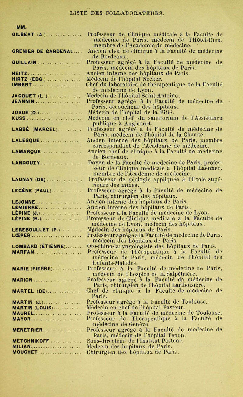 MM. GILBERT (A.) Professeur de Clinique médicale à, la Faculté de médecine de Paris, médecin de PHÔtel-Dieu. membre de l’Académie de médecine. GRENIER DE CARDENAL ... Ancien chef de clinique à la Faculté de médecine de Bordeaux. GUILLAIN Professeur agrégé à la Faculté de médecine de Paris, médecin des hôpitaux de Paris. HEITZ Ancien interne des hôpitaux de Paris. HIRTZ (EDG.) Médecin de l’hôpital Necker. IMBERT.... Chef du laboratoire de thérapeutique de la Faculté de médecine de Lyon. JACQUET (L.) Médecin de l’hôpital Saint-Antoine. JEANNIN Professeur agrégé à la Faculté de médecine de Paris, accoucheur des hôpitaux. JOSUÉ (O.) Médecin de l'hôpital de la Pitié. KUSS Médecin en chef du sanatorium de l’Assistance publique à Angicourt. LABBÉ (MARCEL) Professeur agrégé à la Faculté de médecine de Paris, médecin de l’hôpital de la Charité. LALESQUE Ancien interne des hôpitaux de Paris, membre correspondant de l’Académie de médecine. LAMARQUE Ancien chef de clinique à la Faculté de médecine de Bordeaux. LANDOUZY Doyen de la Faculté de médecine de Paris, profes- seur de Clinique médicale à l’hôpital Laennec, membre de l’Académie de médecine. LAUNAY (DE) Professeur de géologie appliquée à l’École supé- rieure des mines. LECÈNE (PAUL) Professeur agrégé à la Faculté de médecine de Paris, chirurgien des hôpitaux. LEJONNE Ancien interne des hôpitaux de Paris. LEMIERRE Ancien interne des hôpitaux de Paris. LÉPINE (J.) Professeur à la Faculté de médecine de Lyon. LÉPINE (R.) Professeur de Clinique médicale à la Faculté de médecine de Lyon, médecin des hôpitaux. LEREBOULLET (P.) Médecin des hôpitaux de Paris. LŒPER Professeur agrégé à la Faculté de médecine de Paris, médecin des hôpitaux de Paris. LOMBARD (ÉTIENNE) Oto-rhino-laryngologiste des hôpitaux de Paris. MARFAN. Professeur de Thérapeutique à la Faculté de médecine de Paris, médecin de l’hôpital des Enfants-Malades. MARIE (PIERRE) Professeur à la Faculté de médecine de Paris, médecin de l’hospice de la Salpêtrière. MARION Professeur agrégé à la Faculté de médecine de Paris, chirurgien de l’hôpital Lariboisière. MARTEL (DE).. Chef de clinique à la Faculté de médecine de Paris. MARTIN (J.) Professeur agrégé à la Faculté de Toulouse. MARTIN (LOUIS) Médecin en chef de l’hôpital Pasteur. MAUREL Professeur à la Faculté de médecine de Toulouse. MAYOR Professeur de Thérapeutique à la Faculté de médecine de Genève. MENETRIER Professeur agrégé à la Faculté de médecine de Paris, médecin de l’hôpital Tenon. METCHNIKOFF Sous-directeur de l’Institut Pasteur. MILIAN Médecin des hôpitaux de Paris. MOUCHET Chirurgien des hôpitaux de Paris.