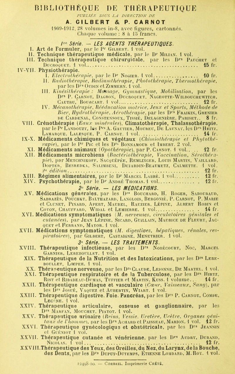 PUBLIÉE SOUS LA DIRECTION DÉ A. GILBERT & P. CARNOT 1909-1912,28 volumes in-8, avec figures, cartonnés. Chaque volume : 8 à, 15 francs. /'« Série. - LES AGENTS THÉRAPEUTIQUES. I. Art de Formuler, par le Pr Gilbert. 1 vol. II. Technique thérapeutique médicale, par le Dr Milian. 1 vol. III. Technique thérapeutique chirurgicale, par les Drs Pauchet et Ducroquet. 1 vol ... 15 fr. ÏV-VII. Physiothérapie. 1. Electrothérapie, par le Dr Nogier. 1 vol 10 fr. II. Radiothérapie, Radiumthérapie, Photothérapie, Thermothérapie, par les Drs Oudin et Zimmern. 1 vol. III. Kinésithérapie : Mcéssage, Gymnastique, Mobilisation, par les Drs P. Carnot, Dagron, Ducroquet, Nageotte-Wilbouchewitch, Gautru,’ Bourcart. 1 vol 12 fr. IV. Mécanothérapie, Rééducation motrice, Jeux et Sports, Méthode de Bier, Hydrothérapie, Aérothérapie, par les Drs Fraikin, Grenier de Cardenal, Constensoux, Tissié, Delagenière, Pariset.. 8 fr. VIII. Crénothérapie (Eaux minérales), Climatothérapie, Thalassothérapie, par le Pr Landouzy, les Prs A. Gautier, Moureu, De Launay, les Drs Heitz, Lamarque, Lalesque, P. Carnot. 1 vol 14 fr. IX-X. Médicaments chimiques et végétaux (Chimiothérapie et Phytothé- rapie), par le Pr Pic et les Drs Bonnamour et Imbert. 2 vol. XL Médicaments animaux (Opothérapie), par P. Carnot. 1 vol.. .. 12 fr. XII. Médicaments microbiens [Bactériothérapie, Vaccination, Sérothéra- pie), par Metchnikoff, Sacquépée, Remlinger, Louis Martin, Vaillard, Dopter, Besredka, Svlimbeni, Dujardin-Beaumetz, Calmette. 1 vol. 2e édition 12 fr. XIII. Régimes alimentaires, par le Dr Marcel Labbé. 1 vol 12 fr. XIV. Psychothérapie, par le Dr André Thomas. 1 vol . 12 fr. 2? Série. - LES MÉDICATIONS. XV. Médications générales, par les Drs Bouchard, H. Roger, Sabouraud, Sabrazês, Pouchet, Balthazard, Langlois, Bergonié, P. Carnot, P. Marie et Clunet, Pinard, Apert, Maurel, Rauzier, Lépine, Albert Robin et Coyon, Chauffard, Widal et Lemierre. 1 vol . 14 fr. XVI. Médications symptomatiques (M. nerveuses, circulatoires génitales et cutanées), par Jean Lépine, Sicard, Guillain, Maurice de Fleury, Jac- quet et Ferrand, Mayor. 1 vol. XVII. Médications symptomatiques (M. digestives, hépatiques, rénales, res- piratoires)|, par Gilbert, Castaigne, Menetrier. 1 vol. 3e Série. — LES TRAITEMENTS. XVIII. Thérapeutique infectieuse, par les Dr3 Nobécourt, Noc, Marcet. Garnier, Lereboullet. 1 vol. XIX. Thérapeutique de la Nutrition et des Intoxications, par les D« Lere- boullet, Loeper. 1 vol. XX. Thérapeutique nerveuse, par les Drs Claude, Lejonne, De Martel. 1 vol. XXL Thérapeutique respiratoire et de la Tuberculose, par les Drs Hirtz, Rist et Ribadeau-Dumas, Tuffier et Martin, Kuss. 1 volume.. 14 fr. XXII. Thérapeutique cardiaque et vasculaire [Cœur, Vaisseaux, Sang), par les Drs Josué, Vaquez et Aubertin, Wiart. 1 vol. XXIII. Thérapeutique digestive. Foie. Pancréas, parles Drs P. Carnot, Combe, Lecène. 1 vol. XXIV. Thérapeutique articulaire, osseuse et ganglionnaire, par les Drs Marfan, Mouchet, Piatot. 1 vol. XXV. Thérapeutique urinaire {Reins, Vessie. Uretère, Urètre, Organes géni- taux de l'homme), par les Drs Achard et Paisseau, Marion. 1 vol. 12 fr. XXVI. Thérapeutique gynécologique et obstétricale, par les Drs Jeannin et Guéniot 1 vol. XXVII. Thérapeutique cutanée et vénérienne, par les Drs Audry, Durand, Nicolas. 1 vol 12 fr. XXVIII.Thérapeutique des Yeux, des Oreilles, du Nez, du Larynx, de la Bouche, des Dents, par les Drs Dupuy-Dutemps, Étienne Lombard, M.Roy. 1 vol. 12498-10. — Corbeil. Imprimerie Crété.