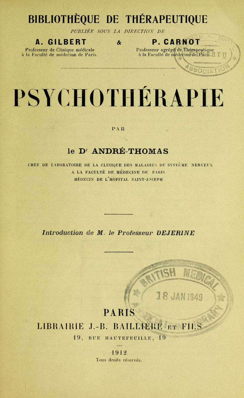PUBLIÉE SOUS LA DIRECTION DE A. GILBERT Professeur de Clinique médicale à la Faculté de médecine de Paris. & P. CARNOT - Professeur agrégé» de Thérapeutique à la Faculté de médeçinè de Paris. x ^2® Oc IAT •. PSYCHOTHÉRAPIE PAR le D1 ANDRÉ-THOMAS CHEF DE LABORATOIRE DE LA CLINIQUE DES MALADIES DU SYSTEME NERVEUX A LA FACULTÉ DE MÉDECINE DE PARIS MÉDECIN DE L’HOPITAL SAINT-JOSEPH Introduction de M. le Professeur VEJER1NE LIBRAIRIE 19, PARIS J.-B. BAII.LIÉlîi: i r FILS RUE HAUTEFKUILLE, 4 9 1912 Tous droits réservés.